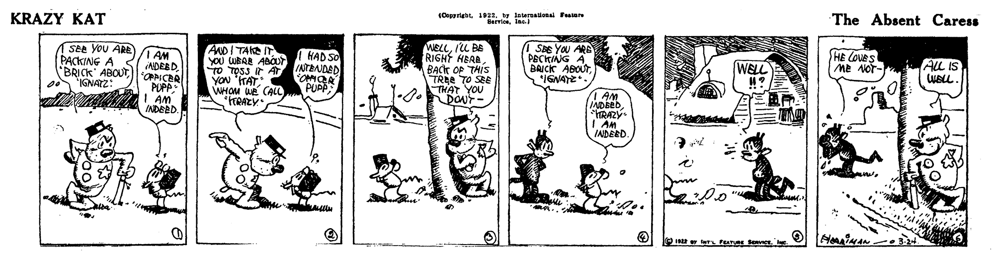 Line art OCR: (Copgright. 022by lateraaionai Feaare Servioelnc. The Absent Caress KRAZY KAT MELLIL BE RIGHT HEAABACK OP THIS TREE TO SEE THAT YOU DONF- SBE YOu ARE PECKINNG A BAICK ABOUT*IGNAYE. HE COveS SEe You ARE PACKING A BRICK' ABOUT"IGNATZ: ANDITAKE IT YOU WBAB ABOUT TO TOSS Ir AT YON "HAT WHOM we CAL TRAZY 1 AM ADEBD. "OPPICER PUPP: I AM INDEED HAD SO INTRNDED OMOR PUPP AlL IS WELL. WELL LOv aw Me NoT- I AM IADBED *RAZY I AM IADEED. HoriMAN 2 T PaTURE SeRvICE. INc (Copgright. 022by lateraaionai Feaare Servioelnc. The Absent Caress KRAZY KAT MELLIL BE RIGHT HEAABACK OP THIS TREE TO SEE THAT YOU DONF- SBE YOu ARE PECKINNG A BAICK ABOUT*IGNAYE. HE COveS SEe You ARE PACKING A BRICK' ABOUT"IGNATZ: ANDITAKE IT YOU WBAB ABOUT TO TOSS Ir AT YON "HAT WHOM we CAL TRAZY 1 AM ADEBD. "OPPICER PUPP: I AM INDEED HAD SO INTRNDED OMOR PUPP AlL IS WELL. WELL LOv aw Me NoT- I AM IADBED *RAZY I AM IADEED. HoriMAN 2 T PaTURE SeRvICE. INc