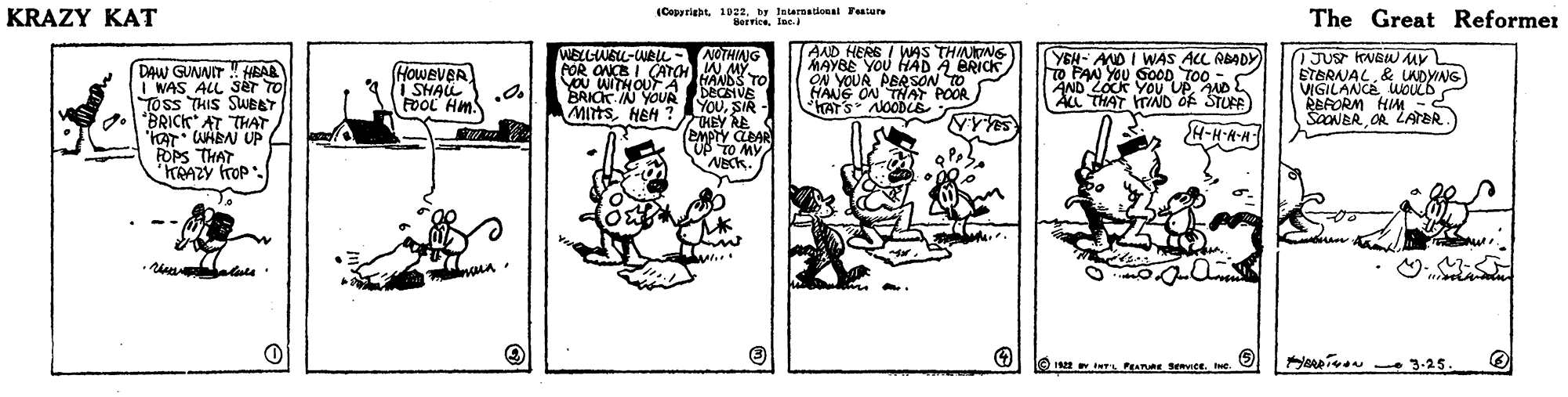 Publication OCR: KRAZY KAT (Copyrightby Jnternaticnal Fenture Berricelec. The Great Reformer AND HERE I WAS THINOMG MAYBE YOU HAD A BRICK ON YOUR PERSON TO HANG ON THAF POOR HATS NOODE WELLWBLL-WBu - NOTHINNG DAW GUNNIT ! HBAR I WAS ALL Sér TO TOss THIS SWEAT *BRICK AT THAT 'KAT WABN UP FOPS THAT HRAZY frOP. FOR ONE I OATOHW MY HANDS TO DECEVE YouSIR - THEY RE S EMPTY CBAR UP TO MY NEck. YEH- AND I WAS ALL ADADY) To PAN YOU GOOD TOO AND LOCK YOU UP ND AL THAT TIND Of STUFE) JUS KNSWMY ETBRNAL& UADYING VIGILANCE WOUL6 REFORM HIM - SOONBROR LArER. HoweveR I SHAL FOOL Hm WITHOUT A BRICK IN YOUA MIHSHEH ? A-H-A-A my enpivon - 3.25. O I S PA Sevice. . KRAZY KAT (Copyrightby Jnternaticnal Fenture Berricelec. The Great Reformer AND HERE I WAS THINOMG MAYBE YOU HAD A BRICK ON YOUR PERSON TO HANG ON THAF POOR HATS NOODE WELLWBLL-WBu - NOTHINNG DAW GUNNIT ! HBAR I WAS ALL Sér TO TOss THIS SWEAT *BRICK AT THAT 'KAT WABN UP FOPS THAT HRAZY frOP. FOR ONE I OATOHW MY HANDS TO DECEVE YouSIR - THEY RE S EMPTY CBAR UP TO MY NEck. YEH- AND I WAS ALL ADADY) To PAN YOU GOOD TOO AND LOCK YOU UP ND AL THAT TIND Of STUFE) JUS KNSWMY ETBRNAL& UADYING VIGILANCE WOUL6 REFORM HIM - SOONBROR LArER. HoweveR I SHAL FOOL Hm WITHOUT A BRICK IN YOUA MIHSHEH ? A-H-A-A my enpivon - 3.25. O I S PA Sevice. .