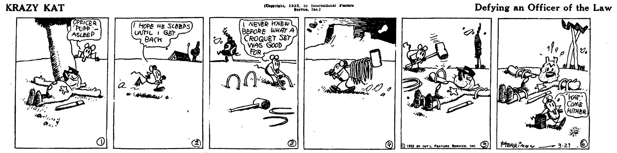 Design OCR: KRAZY KAT (C rieay atersa Fare Defying an Officer of the Law OFFICER PUPP- ASLEEP (I HOPE HE SLEBPS UNTIL I GET BACK | NEVER KNEW BEFORE WHAT A CROQUET SET WAS GOOD FOR KAT COME AITHER 0.1 INTs PEATURE Senee. INC S) KRAZY KAT (C rieay atersa Fare Defying an Officer of the Law OFFICER PUPP- ASLEEP (I HOPE HE SLEBPS UNTIL I GET BACK | NEVER KNEW BEFORE WHAT A CROQUET SET WAS GOOD FOR KAT COME AITHER 0.1 INTs PEATURE Senee. INC S)
