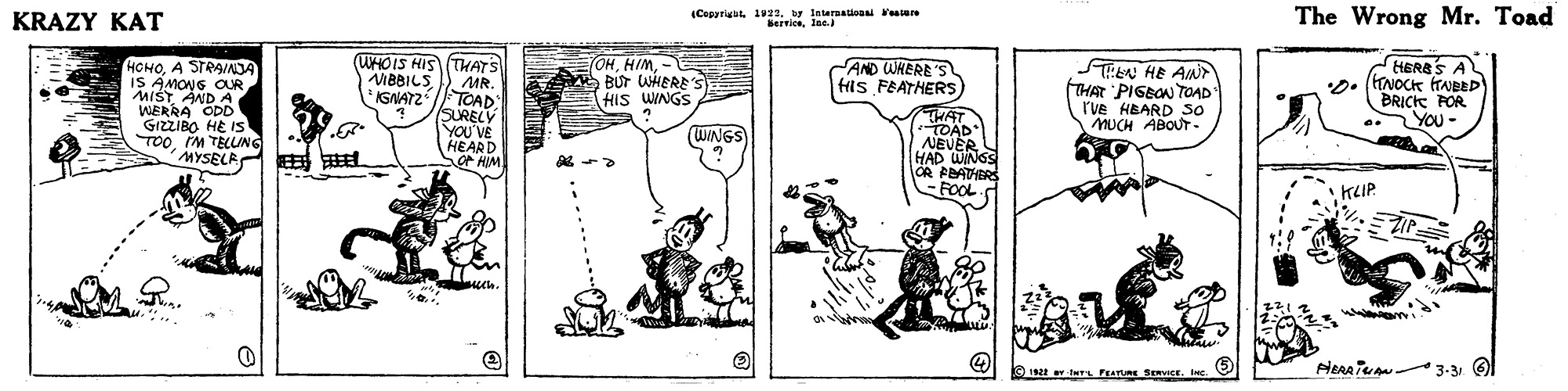 Monochrome OCR: (Cepyrigut 139w Interatioon tere Servicelae. The Wrong Mr. Toad KRAZY KAT HERSS A HOHOA STRA/NJA IS AMONG OR MIST AND A WERRA ODD GIZZIBO HE IS TOOIM TELUNG MYSELA (WHOIS HIS THATS MR. TOAD SURELY YOU'VE EOHBUT WHERE'S HIS WINGS AND WHERE'S fils FEATHERS STEN HE AIN FTHAR PIGBON TOAD" r've HBARD 50 MUCH ABOUT - VBBILS *IGNATZ BRICK POR You- HHAT TOAD NEVER HAD WINGS OR PBATHERS -FOOL WINGS EARU KLIP. 3-31 192t wTs FEATURE SERVICE. (Cepyrigut 139w Interatioon tere Servicelae. The Wrong Mr. Toad KRAZY KAT HERSS A HOHOA STRA/NJA IS AMONG OR MIST AND A WERRA ODD GIZZIBO HE IS TOOIM TELUNG MYSELA (WHOIS HIS THATS MR. TOAD SURELY YOU'VE EOHBUT WHERE'S HIS WINGS AND WHERE'S fils FEATHERS STEN HE AIN FTHAR PIGBON TOAD" r've HBARD 50 MUCH ABOUT - VBBILS *IGNATZ BRICK POR You- HHAT TOAD NEVER HAD WINGS OR PBATHERS -FOOL WINGS EARU KLIP. 3-31 192t wTs FEATURE SERVICE.