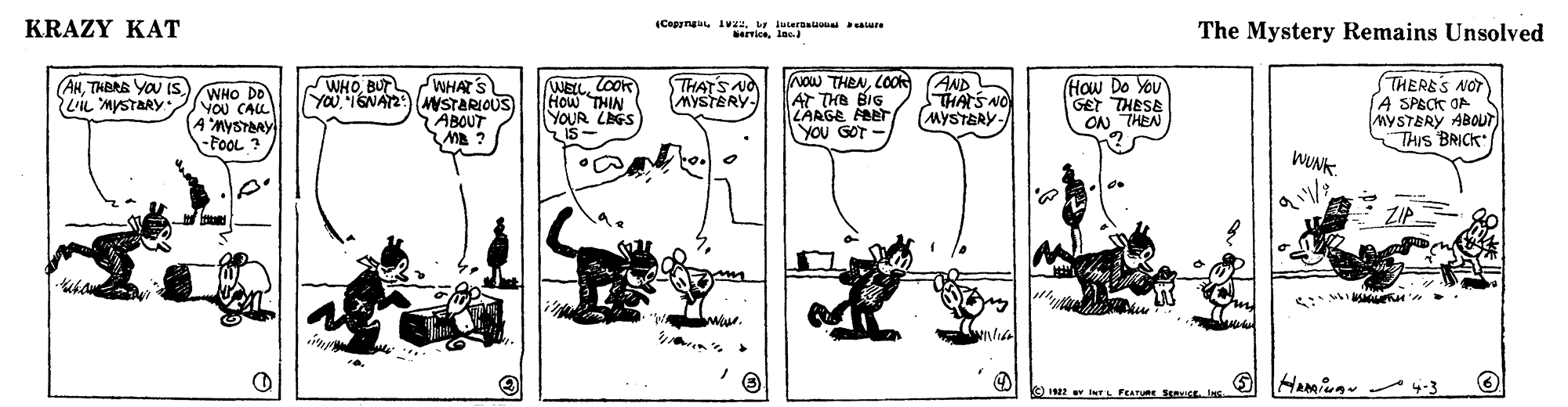 Drawing OCR: KRAZY KAT (Cepyngt. Avuiuteraua aare arrionlac. The Mystery Remains Unsolved WHATS YOU16NA2: NSTARIOUS ABOUT NOw THENCOOk AT THE BIG LARGE FBET YOU GOT - AND HAS NO (MYSTERY- THERES NOT A SPECK OA MYSTERY ABOUT THIs BRICK (AHTHERE YOU IS. LIL MYSTARY WELLCoOR How THIN YOUR LAGS IS- THAT'S NO MYSTERY- How Do You GET THESE ON THEN WHOBUT WHO DO YOU CALL AMYSTBRY -FOOL ? WUNK ZIP HAmiug 4-3 KC) 2 w INTL FEATue SICL Ins KRAZY KAT (Cepyngt. Avuiuteraua aare arrionlac. The Mystery Remains Unsolved WHATS YOU16NA2: NSTARIOUS ABOUT NOw THENCOOk AT THE BIG LARGE FBET YOU GOT - AND HAS NO (MYSTERY- THERES NOT A SPECK OA MYSTERY ABOUT THIs BRICK (AHTHERE YOU IS. LIL MYSTARY WELLCoOR How THIN YOUR LAGS IS- THAT'S NO MYSTERY- How Do You GET THESE ON THEN WHOBUT WHO DO YOU CALL AMYSTBRY -FOOL ? WUNK ZIP HAmiug 4-3 KC) 2 w INTL FEATue SICL Ins
