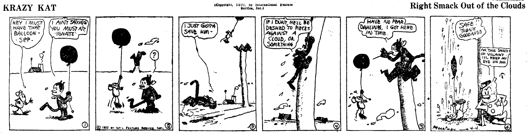 Drawing OCR: KRAZY KAT (Coparial 1. by lolernalians aiare Right Smack Out of the Clouds HEY I MUST HAva THAT BALLCON - - SIPP. AINT SAYNG You MUST N ISNATZ FI DUATHELL DE DESHBD TO PIBCES) AGANST A CCOUDOR SOMETHING HAVE NO PEAR DAHLINKI GOT HERE N TIME JUST GOYTA SAVE Hm - H. THIS S g ViLAINYy ON MI KRAZY KAT (Coparial 1. by lolernalians aiare Right Smack Out of the Clouds HEY I MUST HAva THAT BALLCON - - SIPP. AINT SAYNG You MUST N ISNATZ FI DUATHELL DE DESHBD TO PIBCES) AGANST A CCOUDOR SOMETHING HAVE NO PEAR DAHLINKI GOT HERE N TIME JUST GOYTA SAVE Hm - H. THIS S g ViLAINYy ON MI