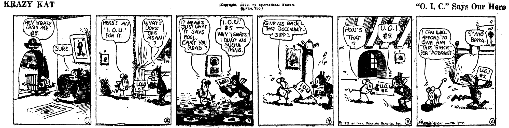 Design OCR: Cegrright 1922. by Intarnational Fetur rice. Tee) "O. IC." Says Our Hero KRAZY KAT 1.0.U 15. WHY IGNAYZ I DUNT AJO SUCHA THING. GiVE ME BACKL TAT DOCUMBAT HEY KRAZY LEND ME %25. HERE'S AN *1. 0. U. FOR IT. (WHAT'S DOES THIS MBAN IT MRANS f SAYS POOLCANT YOU READ HOW'S THAT CAN QUELL APPORD TO GIVB HIM THIS 'BRICE RA NTEREST S'MO BETTA- SIPP: #5. SURE. Cegrright 1922. by Intarnational Fetur rice. Tee) "O. IC." Says Our Hero KRAZY KAT 1.0.U 15. WHY IGNAYZ I DUNT AJO SUCHA THING. GiVE ME BACKL TAT DOCUMBAT HEY KRAZY LEND ME %25. HERE'S AN *1. 0. U. FOR IT. (WHAT'S DOES THIS MBAN IT MRANS f SAYS POOLCANT YOU READ HOW'S THAT CAN QUELL APPORD TO GIVB HIM THIS 'BRICE RA NTEREST S'MO BETTA- SIPP: #5. SURE.
