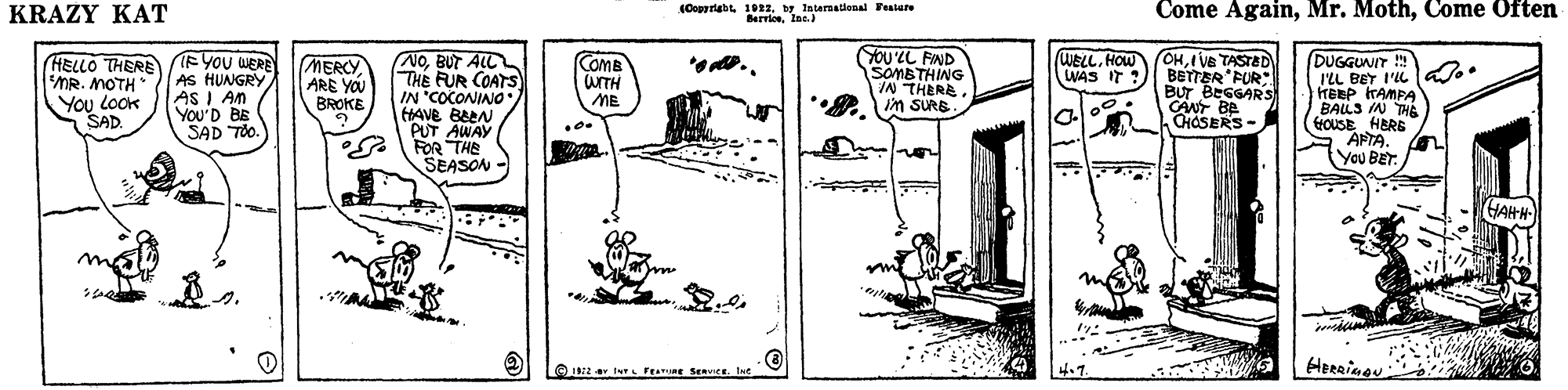 Drawing OCR: KRAZY KAT (Oogyriaht. 1012. tr Istermational Fealere Berrioslac.) Come AgainCome Often (HELLO THERE (EYOU WERE AS HUNGRY AS I An You'D BE SAD TOo. (NoBUT ALL THE FUR COATS IN "COCONINO (HAVE BEEN PUT AWAY .FOR THE SEASON YOU'LL FIND SOMBTHING IN THERE in SURB WELL. HOW WAS IT ?) OHI VE TASTED BETTER FUR: BUT BEGGARS CANT BE CHÁSERS- COME WITH ME DUGGUNIT !! L BET I'L a.. HEBP TAMPA BALLS IN THE GOUSE HERE S APTA. ( You BET. MERCY ARE YOU BROKE *.. MR. MOTH You LOOK SAD. HAHH 4.7. HErrinou KRAZY KAT (Oogyriaht. 1012. tr Istermational Fealere Berrioslac.) Come AgainMr. MothCome Often (HELLO THERE (EYOU WERE AS HUNGRY AS I An You'D BE SAD TOo. (NoBUT ALL THE FUR COATS IN "COCONINO (HAVE BEEN PUT AWAY .FOR THE SEASON YOU'LL FIND SOMBTHING IN THERE in SURB WELL. HOW WAS IT ?) OHI VE TASTED BETTER FUR: BUT BEGGARS CANT BE CHÁSERS- COME WITH ME DUGGUNIT !! L BET I'L a.. HEBP TAMPA BALLS IN THE GOUSE HERE S APTA. ( You BET. MERCY ARE YOU BROKE *.. MR. MOTH You LOOK SAD. HAHH 4.7. HErrinou
