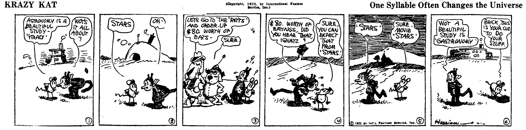 Parallel OCR: KRAZY KAT (Cepgrightbr lnteradenal FeatuN HervieIne.) One Syllable Often Changes the Universe ASTAONOMY IS A BEAUTIPUL STUDY FRAY LETS Go TO THE RITS AND ORDER-UP $8a WORTH OP) BATS- BRICK THIS iS YOUR CUE To DO YOUR STUFF STARS (OH-) SURE YOU CAN YOU HEAR THAT)EKAECT THAT PROM STARS: WOT A BEAUTIFIL STUDY IS GASTRANOMY *80. WORTH OA BATINGSDID SURE MOVIE STARS It ALL ABOUT STARS SURA IGNAYZ O 2 lL FEATURE SERVICE. INe KRAZY KAT (Cepgrightbr lnteradenal FeatuN HervieIne.) One Syllable Often Changes the Universe ASTAONOMY IS A BEAUTIPUL STUDY FRAY LETS Go TO THE RITS AND ORDER-UP $8a WORTH OP) BATS- BRICK THIS iS YOUR CUE To DO YOUR STUFF STARS (OH-) SURE YOU CAN YOU HEAR THAT)EKAECT THAT PROM STARS: WOT A BEAUTIFIL STUDY IS GASTRANOMY *80. WORTH OA BATINGSDID SURE MOVIE STARS It ALL ABOUT STARS SURA IGNAYZ O 2 lL FEATURE SERVICE. INe