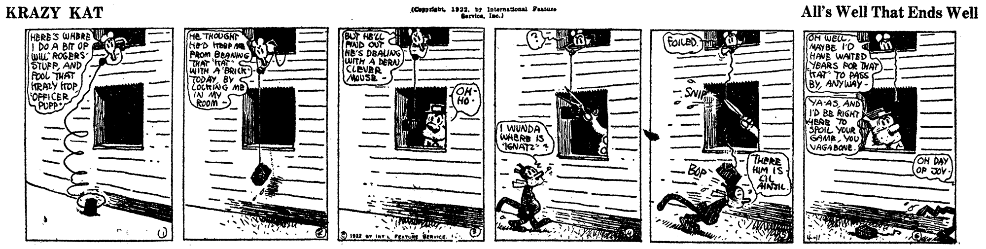 Creative arts OCR: KRAZY KAT All's Well That Ends Well (Ceggrigbt 1932by laternaenalPeasure BervieeIne e. HBRBS WHBRE I DO A BIT OP WILL ROGERS STUFPAND - FooL THAT KRALY frop OPFICER PUPP BU HEL 6 MAJD OUT NB'S DBAUNG uITH A DERAN CLEVRR MOUSE He THOUGHT FOILED. OM WELL. I MAY BE I'D m PROM BBANWG DHAT ITAT WITN A'BRICKk TODAYBY S-- LocRING ma IN MY ROom > HANE WAITED YBARS POR THAT)- HAT TO PASS BYANYWAY - TOH- Ho- :SNI YA ASAND I'D BB RIGHT ! WUNDA WHERS IS IGNATZ SPOIL YOUR GAMAVOU VAGA BONE THERE HIM IS ON DAY OP JOV- AINTIL an brence. C KRAZY KAT All's Well That Ends Well (Ceggrigbt 1932by laternaenalPeasure BervieeIne e. HBRBS WHBRE I DO A BIT OP WILL ROGERS STUFPAND - FooL THAT KRALY frop OPFICER PUPP BU HEL 6 MAJD OUT NB'S DBAUNG uITH A DERAN CLEVRR MOUSE He THOUGHT FOILED. OM WELL. I MAY BE I'D m PROM BBANWG DHAT ITAT WITN A'BRICKk TODAYBY S-- LocRING ma IN MY ROom > HANE WAITED YBARS POR THAT)- HAT TO PASS BYANYWAY - TOH- Ho- :SNI YA ASAND I'D BB RIGHT ! WUNDA WHERS IS IGNATZ SPOIL YOUR GAMAVOU VAGA BONE THERE HIM IS ON DAY OP JOV- AINTIL an brence. C