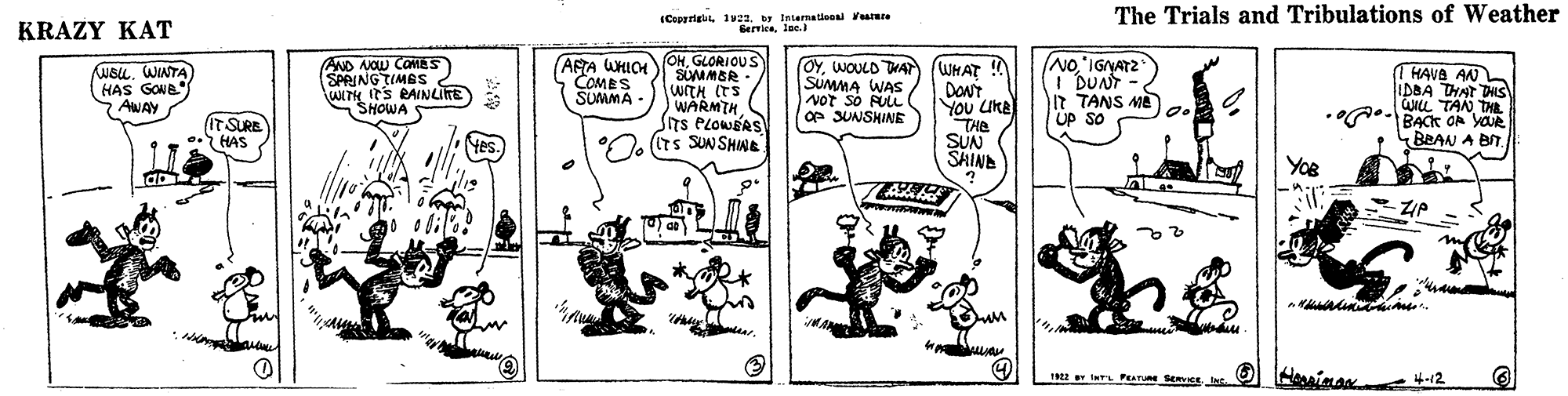 Art OCR: (CaperigulIntermatieon atre Gervielac. The Trials and Tribulations of Weather KRÁZY KAT AND NOW CaMES SPRINGTIMES WITH ITS RAINLITE) SHOWA OHGLORIOUS SUMMBR WITH (TS WARMTH Sns PLOWERS . (Irs SUNSHNE NoIGIYATZ I DUNT It TANS ME UP So WEu. WINTA HAS GONB 7 AWAY (AFTA WHICH COMES SUMMA - OYWOULD TWA (WHAT ! SUMMA WAS NOT sÓ FULL e SUNSHINE YOu UKE THE SUN SHIND 1 HAVA AN IDBA THAT DHIS WIL TAN TAR BACK OF YOUR BRAN A BIT. ITSURE HAS Yes. YoR un 1 wPL PRATURE SERVICE. InE 4-12 (CaperigulIntermatieon atre Gervielac. The Trials and Tribulations of Weather KRÁZY KAT AND NOW CaMES SPRINGTIMES WITH ITS RAINLITE) SHOWA OHGLORIOUS SUMMBR WITH (TS WARMTH Sns PLOWERS . (Irs SUNSHNE NoIGIYATZ I DUNT It TANS ME UP So WEu. WINTA HAS GONB 7 AWAY (AFTA WHICH COMES SUMMA - OYWOULD TWA (WHAT ! SUMMA WAS NOT sÓ FULL e SUNSHINE YOu UKE THE SUN SHIND 1 HAVA AN IDBA THAT DHIS WIL TAN TAR BACK OF YOUR BRAN A BIT. ITSURE HAS Yes. YoR un 1 wPL PRATURE SERVICE. InE 4-12