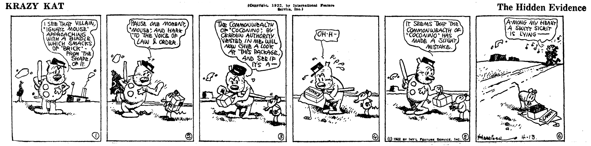 Line OCR: KRAZY KAT (Oepprigis 1921by latermadanal TaN Berrion. Ine) The Hidden Evidence (A-MONG MY HEARY A SWITT SICRIT is LYING I SEE THAT VILLAIN*IGNATE MOUSE APPROACHIG WITH A BUNDZE WHICH SMACKS OP BRICK PROM THE SHAPE OF PAUSE OUD MOmBNT MOUSA: AND HARK TO THE VOICE OP LAW & ORDER THE COMMONWEALTH OF COCONINO: BY CERTAIN AUTHORITY VESTBD IN MEWILL AOw GIVE A Look A THIS PACKAGEAND SEE IP It SEBMS THAT THE COMMON WBALTH OF COCONWO HAS MADE A SUGHT) MISTAKE. OH-H-) CANDY 4.13. ne KRAZY KAT (Oepprigis 1921by latermadanal TaN Berrion. Ine) The Hidden Evidence (A-MONG MY HEARY A SWITT SICRIT is LYING I SEE THAT VILLAIN*IGNATE MOUSE APPROACHIG WITH A BUNDZE WHICH SMACKS OP BRICK PROM THE SHAPE OF PAUSE OUD MOmBNT MOUSA: AND HARK TO THE VOICE OP LAW & ORDER THE COMMONWEALTH OF COCONINO: BY CERTAIN AUTHORITY VESTBD IN MEWILL AOw GIVE A Look A THIS PACKAGEAND SEE IP It SEBMS THAT THE COMMON WBALTH OF COCONWO HAS MADE A SUGHT) MISTAKE. OH-H-) CANDY 4.13. ne