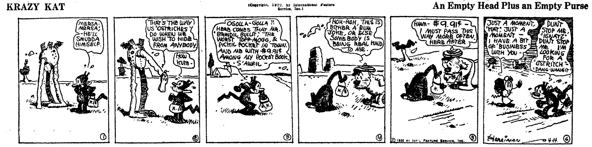Fictional character OCR: KRAZY KAT (Copgrigbt. 1zby leternational Fealurs Gervice. Tas. An Empty Head Plus an Empty Purse THATS THE UAY) (Us 'OSTRICHES DO WHEN WE WISH TO HIDR FROM ANYBODY HOH-HOHTHLS IS) N EOHBR A BUAA JokEOR BSE SOMB BODY (S B8ING ABAL HND To ME En- #9. 91¢ I MOST PASS THIS WAY MÓRE OPTBN. JUST A MOMEAT MBRSA- MARSA; >-HE'LL SMUDDA HIMSELF OGOLLA-GOLA ! HBAD COMES THAT MA. BRINDIL BULUT THE WORST TOPA MOGG& PictiL POCTF IN TOWN. AND MB WITH R9.91¢ AMONG UY AOckat Book S'AWFIL DUNT TAT: JUST A STOP ME IGNATZ HAVE A BIT DÜNT STOP Me'M LOOKING FOR A STRITCH DANG-WANG MOMBNT - HERB ARTER P Of BUSINBSS UTH YOU kute - m... eIN er INL F SVIEE Ine. Huinan o O KRAZY KAT (Copgrigbt. 1zby leternational Fealurs Gervice. Tas. An Empty Head Plus an Empty Purse THATS THE UAY) (Us 'OSTRICHES DO WHEN WE WISH TO HIDR FROM ANYBODY HOH-HOHTHLS IS) N EOHBR A BUAA JokEOR BSE SOMB BODY (S B8ING ABAL HND To ME En- #9. 91¢ I MOST PASS THIS WAY MÓRE OPTBN. JUST A MOMEAT MBRSA- MARSA; >-HE'LL SMUDDA HIMSELF OGOLLA-GOLA ! HBAD COMES THAT MA. BRINDIL BULUT THE WORST TOPA MOGG& PictiL POCTF IN TOWN. AND MB WITH R9.91¢ AMONG UY AOckat Book S'AWFIL DUNT TAT: JUST A STOP ME IGNATZ HAVE A BIT DÜNT STOP Me'M LOOKING FOR A STRITCH DANG-WANG MOMBNT - HERB ARTER P Of BUSINBSS UTH YOU kute - m... eIN er INL F SVIEE Ine. Huinan o O