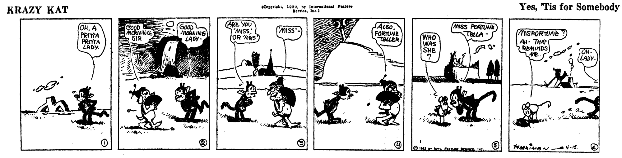 Illustration OCR: KRAZY KAT (Cepyriab 190. b lnternalena Fatere BerviceJse. Yes"Tis for Somebody ARE YOU OHA PRITTA PROTA LADY. GOOD MORNING SIR GOOD MOAN ING LADY- SALSO FORTUNE TALLER MISS FORTUNE TELLA- MISS SSW(OR MRS WHO WAS SHE ? MISFORTUNE AH- THAT RAMINDS SOH- (LADY. KRAZY KAT (Cepyriab 190. b lnternalena Fatere BerviceJse. Yes"Tis for Somebody ARE YOU OHA PRITTA PROTA LADY. GOOD MORNING SIR GOOD MOAN ING LADY- SALSO FORTUNE TALLER MISS FORTUNE TELLA- MISS SSW(OR MRS WHO WAS SHE ? MISFORTUNE AH- THAT RAMINDS SOH- (LADY.