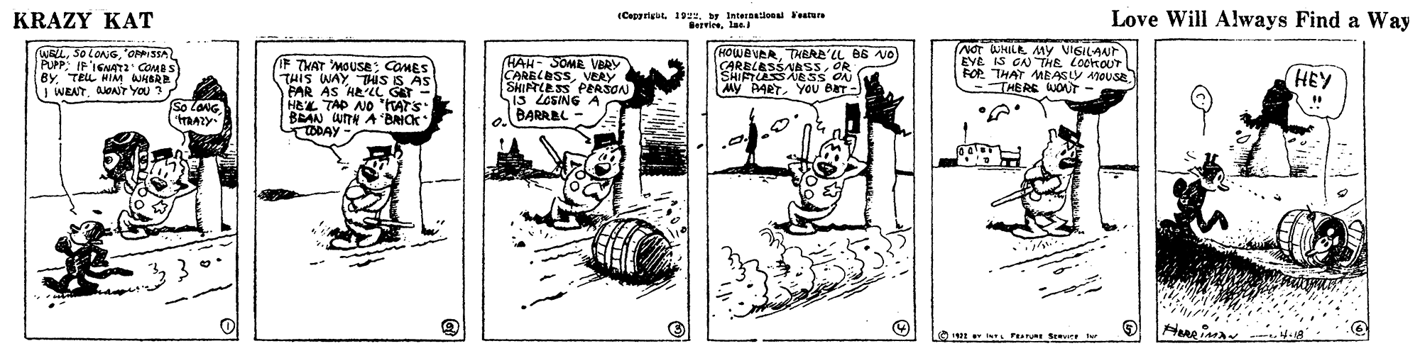 Rectangle OCR: KRAZY KAT (Capprigut 192. Internatieen Yestun Bervieelae. Love Will Always Find a Way WRLOPPISSA PUPPIF'IGNAT2 BY. TELL HIM HBRE J WEATAONT YOU ? F THAT MOUSE: COMES THIS WAY THIS IS AS PAR AS HE'LL GET - HEL TAP NO "KATS BRAN WITH A BAICK TODAY HAH- SOME VBRY CARELESSVERY SHIRTCESS PEASON 13 LCSING A a BARREL (HOWEVERTHERE'LL B6 O) CARELESSAASSOR SHIFTLASSAIESS ON MY PARTYOU ear-) NOT WHILA MYy VISILANT EYE IS CN THE LockOUr FOP THAT MEASLY 1OUSETHERE WJOAT HEY So LaNG OPa Se ter KRAZY KAT (Capprigut 192. Internatieen Yestun Bervieelae. Love Will Always Find a Way WRLOPPISSA PUPPIF'IGNAT2 BY. TELL HIM HBRE J WEATAONT YOU ? F THAT MOUSE: COMES THIS WAY THIS IS AS PAR AS HE'LL GET - HEL TAP NO "KATS BRAN WITH A BAICK TODAY HAH- SOME VBRY CARELESSVERY SHIRTCESS PEASON 13 LCSING A a BARREL (HOWEVERTHERE'LL B6 O) CARELESSAASSOR SHIFTLASSAIESS ON MY PARTYOU ear-) NOT WHILA MYy VISILANT EYE IS CN THE LockOUr FOP THAT MEASLY 1OUSETHERE WJOAT HEY So LaNG OPa Se ter