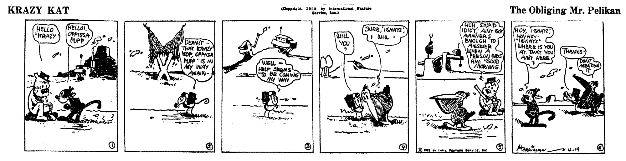 Drawing OCR: KRAZY KAT (Oegrrisbe 1922by leteraaiona Pan Berrlonlas The Obliging Mr. Pelikan HUMSTUPID IDIOTAINT Ga MANNBAS DOUGH TO ANSWBR aMBN A PERSON BIDS HIM GOOD MORNING HELLO TRAZY HELLOI. OPFISSA PUPP SUREIGNAY I WIL - HOvIGA WILL YOU DERNIT THAT CRAZY 1ENATZ WHBRE IS YOU AT. THAT YOU (THANKS AINT HBRE PUP IS IN MY WAY AGAIN- WELL HELP SMS O BE COMIN6 MY WAY MBATAN 4-19 KRAZY KAT (Oegrrisbe 1922by leteraaiona Pan Berrlonlas The Obliging Mr. Pelikan HUMSTUPID IDIOTAINT Ga MANNBAS DOUGH TO ANSWBR aMBN A PERSON BIDS HIM GOOD MORNING HELLO TRAZY HELLOI. OPFISSA PUPP SUREIGNAY I WIL - HOvIGA WILL YOU DERNIT THAT CRAZY 1ENATZ WHBRE IS YOU AT. THAT YOU (THANKS AINT HBRE PUP IS IN MY WAY AGAIN- WELL HELP SMS O BE COMIN6 MY WAY MBATAN 4-19