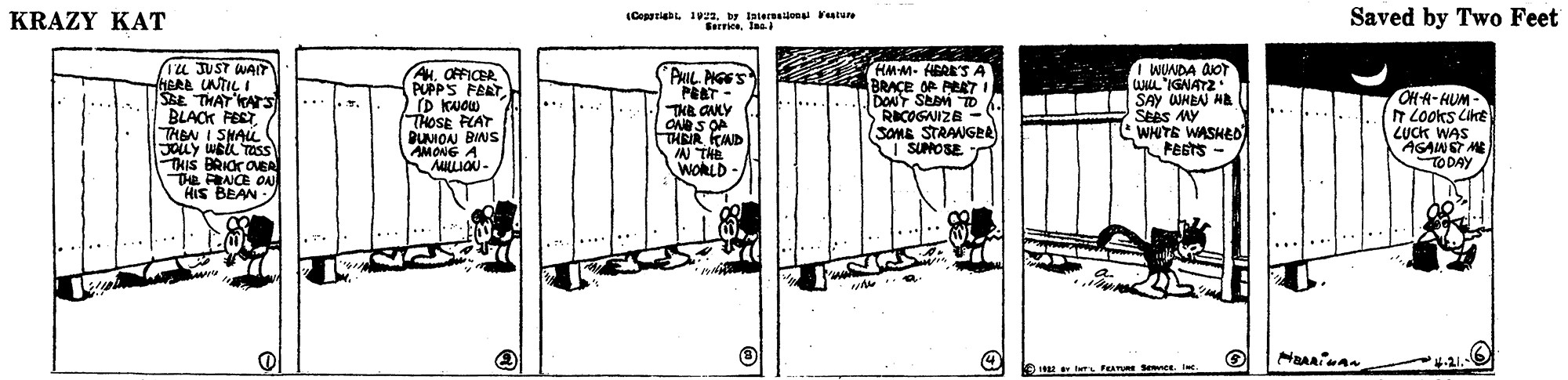 Art OCR: KRAZY KAT (Coppriabl. 199y intereeijon Vesture Serricelaa Saved by Two Feet (1u JUST WAIT HERE UNTIL I SE THAT KATS BLACK FEST THEN I SHAL JOLY WEL TOss THIS BRIOr OEA Te RNCE ON HIs BEAN AHOFFICER PUPPS FART [D KNOW THOSE FLAT DUIOAN BINS AMONG A MLLION- HMM- HERE'SA BRAÇE OR PER7 I DONT SEBM TD 6 RICOGAIZB (SOME STRANGEA I SUMOSE I WINDA doT ULIGNATZ SAY WHEN HA SEBS MY WHITE WASHE0 PESTS - PIL PGES PRET- THE GNLY THRIR KND N THE WORLD - OH A-HUM h Looks LikE LUCK WAS AGAWST ME TODAY 4-21.- KRAZY KAT (Coppriabl. 199y intereeijon Vesture Serricelaa Saved by Two Feet (1u JUST WAIT HERE UNTIL I SE THAT KATS BLACK FEST THEN I SHAL JOLY WEL TOss THIS BRIOr OEA Te RNCE ON HIs BEAN AHOFFICER PUPPS FART [D KNOW THOSE FLAT DUIOAN BINS AMONG A MLLION- HMM- HERE'SA BRAÇE OR PER7 I DONT SEBM TD 6 RICOGAIZB (SOME STRANGEA I SUMOSE I WINDA doT ULIGNATZ SAY WHEN HA SEBS MY WHITE WASHE0 PESTS - PIL PGES PRET- THE GNLY THRIR KND N THE WORLD - OH A-HUM h Looks LikE LUCK WAS AGAWST ME TODAY 4-21.-