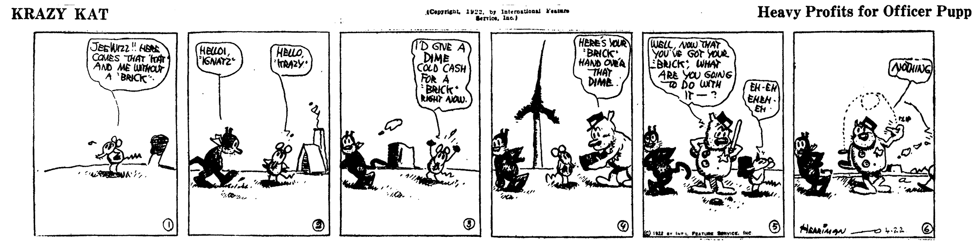 Rectangle OCR: KRAZY KAT ACappriga 12w Intereaional Fenmn errioslas) Heavy Profits for Officer Pupp Jeskz" HE COMES THAT hfr AND ME WTHOur A BRICK ID GNE A DIME COLD CASH FOR A BRICK HERE'S OU *BRICK HAND OLA THAT DIME (WBLLAOw THAT YOU'Ve GOt YOUR EBNCK; WHAT ARE YOU SONG E Do UNTH F? HELLO IGNAY2 HELLONONIANG EH-ER ENEH- EH yee. et KRAZY KAT ACappriga 12w Intereaional Fenmn errioslas) Heavy Profits for Officer Pupp Jeskz" HE COMES THAT hfr AND ME WTHOur A BRICK ID GNE A DIME COLD CASH FOR A BRICK HERE'S OU *BRICK HAND OLA THAT DIME (WBLLAOw THAT YOU'Ve GOt YOUR EBNCK; WHAT ARE YOU SONG E Do UNTH F ? HELLO IGNAY2 HELLONONIANG EH-ER ENEH- EH yee. et