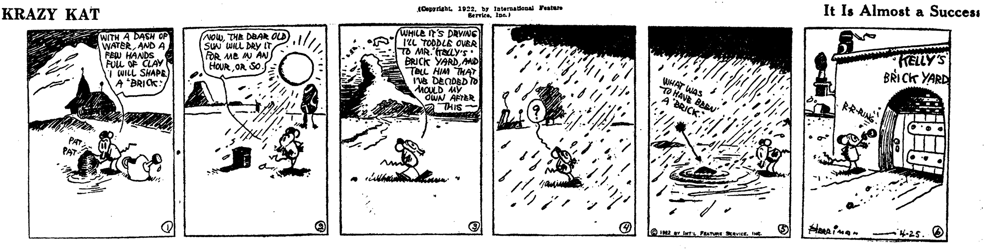 Pattern OCR: KRAZY KAT by Iaternaiooal Featar It Is Almost a Success WITH A DASH OP WATERAND A FEW HANDS FULL OF CLAY CUILL SHAPE A "BRICK: WHILE IT'S DRVINS 12L TOODLE OUER TO MR.'raLY'S BRICK YARDMD TELL HIM THA IVB DENDED TO MOULD MY OWN AAR A THIS (NOwTHA DBAR OLD) SuN WILL DRy IT FOR ME M AN/ HOUR OR SO.S BRI CK YARD SAN. HAVE BA PAT PAT eIM P ct4-25. 6 KRAZY KAT by Iaternaiooal Featar It Is Almost a Success WITH A DASH OP WATERAND A FEW HANDS FULL OF CLAY CUILL SHAPE A "BRICK: WHILE IT'S DRVINS 12L TOODLE OUER TO MR.'raLY'S BRICK YARDMD TELL HIM THA IVB DENDED TO MOULD MY OWN AAR A THIS (NOwTHA DBAR OLD) SuN WILL DRy IT FOR ME M AN/ HOUR OR SO.S BRI CK YARD SAN. HAVE BA PAT PAT eIM P ct4-25. 6
