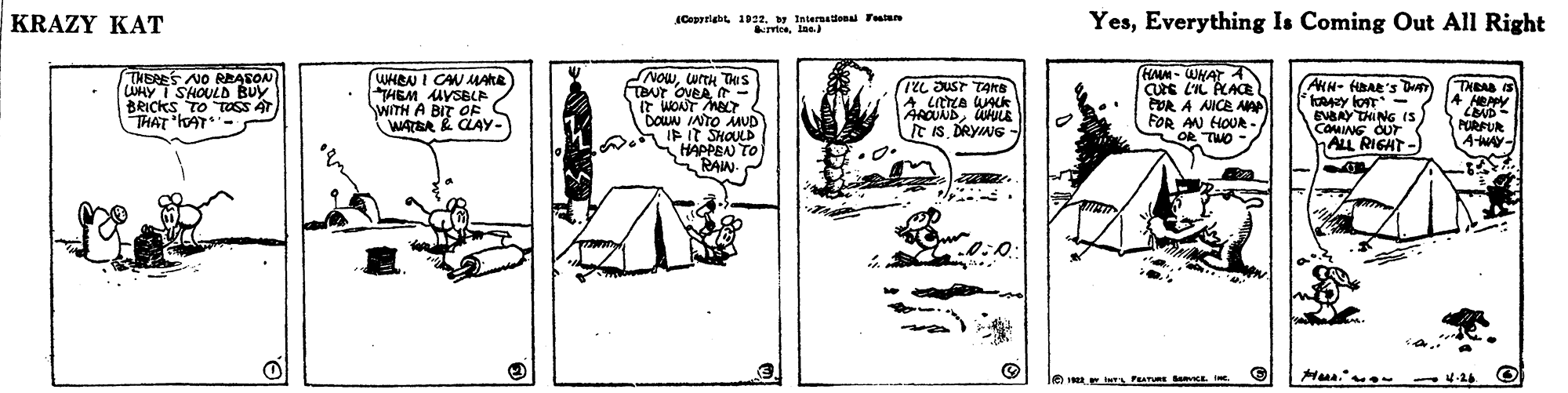 Illustration OCR: KRAZY KAT Cepriabt 1922y Internationa Ttae rrtcalas YesEverything Is Coming Out All Right THERES NO REASON LUMY I SHOULD BUY BRICKS TO Ttoss 4T THAT lAT- WHRN I CAN MARE HEM MVSBLP WITH A BIT OE WATER & CLAY- NOWorth Des TOUT OVEA - IT WONT MeT DOWN INTO MUD AIP It SHOULD HAPPEN TO RAIN (HAM- WHAT A CUE L'IL ACACE POR A NICE AA FOR AN HOUR- OR TWO AKH- HBAE's DHAT y lon EVAAY THING (S COMING OUT ALL RIGHT TL JUST TArs THRA IS AROUNDAMULE It isDRYNG PURFUR A-WAY 0:0. Hua. KRAZY KAT Cepriabt 1922y Internationa Ttae rrtcalas YesEverything Is Coming Out All Right THERES NO REASON LUMY I SHOULD BUY BRICKS TO Ttoss 4T THAT lAT- WHRN I CAN MARE HEM MVSBLP WITH A BIT OE WATER & CLAY- NOWorth Des TOUT OVEA - IT WONT MeT DOWN INTO MUD AIP It SHOULD HAPPEN TO RAIN (HAM- WHAT A CUE L'IL ACACE POR A NICE AA FOR AN HOUR- OR TWO AKH- HBAE's DHAT y lon EVAAY THING (S COMING OUT ALL RIGHT TL JUST TArs THRA IS AROUNDAMULE It isDRYNG PURFUR A-WAY 0:0. Hua.