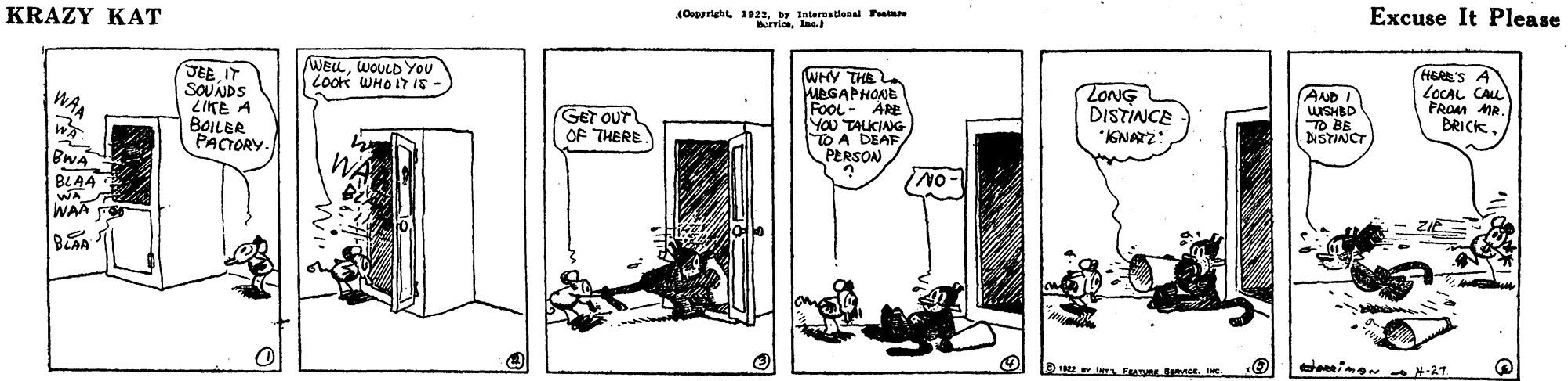 Fiction OCR: KRAZY KAT 10eeerehl 1922. ty laternadenal ru Excuse It Please WELLWOULD You LOokk WHOIT I8- JEE IT SOUNDS ZIKE A BOILER PACTORY WHY THE MEGAPHONE FooL- ARe YOU TALKING TO A DEAF PERSON HERE'S A LOCAL CALL FROM MR. BRICKZONG DISTINCE WA (AND I GET OUT OF THERE TO BE DISTINCT IGNATZ: BWA BLAA WA WAA S ing -21 KRAZY KAT 10eeerehl 1922. ty laternadenal ru Excuse It Please WELLWOULD You LOokk WHOIT I8- JEE IT SOUNDS ZIKE A BOILER PACTORY WHY THE MEGAPHONE FooL- ARe YOU TALKING TO A DEAF PERSON HERE'S A LOCAL CALL FROM MR. BRICKZONG DISTINCE WA (AND I GET OUT OF THERE TO BE DISTINCT IGNATZ: BWA BLAA WA WAA S ing -21