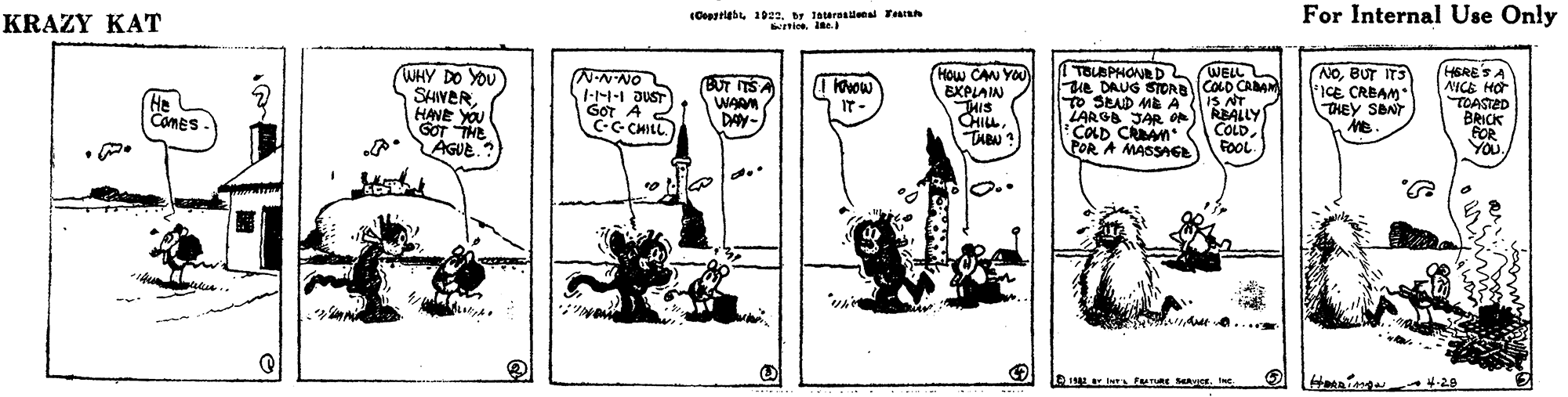 Art OCR: KRAZY KAT (Cepgrigb1922. by 1atereslenl Tears Knies se.) For Internal Use Only TOUSPHONED ue DAUG SIORDCOLO CAA TO SPAD MEA LARGA JAR o COLD CRAM POR A MASSAE WHY DO YOU WELL N-NNO I--I JUST GOT A C-G CHILL (How CAN YOU BXPLAIN THIS CHILLTABN ? NOBUT IT3 FICE CRBAM THEY SBNT HERESA NICE HO TCASTED BRICK FOR YOuI Kvow He COMES SHIWERHANE YOU BUT ITS WARM DAY- IS NT REALLY COLDFOOL IT- GOT THE AGUE. dtva... KRAZY KAT (Cepgrigb1922. by 1atereslenl Tears Knies se.) For Internal Use Only TOUSPHONED ue DAUG SIORDCOLO CAA TO SPAD MEA LARGA JAR o COLD CRAM POR A MASSAE WHY DO YOU WELL N-NNO I--I JUST GOT A C-G CHILL (How CAN YOU BXPLAIN THIS CHILLTABN ? NOBUT IT3 FICE CRBAM THEY SBNT HERESA NICE HO TCASTED BRICK FOR YOuI Kvow He COMES SHIWERHANE YOU BUT ITS WARM DAY- IS NT REALLY COLDFOOL IT- GOT THE AGUE. dtva...