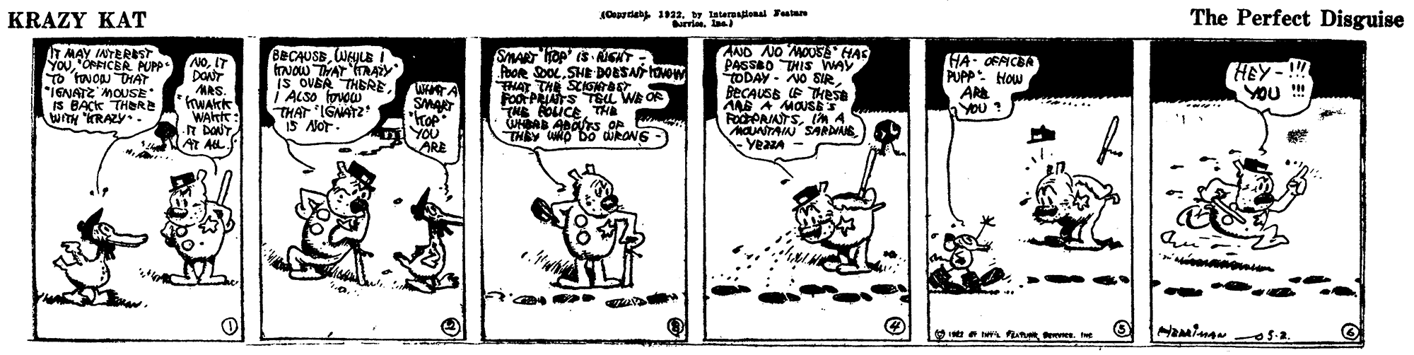 Parallel OCR: KRAZY KAT JOprab 1922ty Iatereglonal Tatnn burvi. las The Perfect Disguise AND NO MOUSA HAS PASSEO THIS WAY TODAY - NO SIRBECAUSE P THesa AAE A MOUSE RodPRIATSn A MOUNTAIN SARDANS YeA - MAY INTRRST You"OPFICER PUPP SMART HOp is MGNT - Poore SOOLSHE DORSAT Ovom BECAUSB WAJLE Invow THAT TRAY IS OVER THEREi ALSO fovoa THAT 'IGNATZ 15 Alor NoIT DONT AAS. WAKK HA- OFACEA PUPP: How HEY-!! YOU !! *IENATZ MOUSE IS BACK THERE SMART POot PRIATS TEL WE OR THE FOLICETHa YOU? vkUA DONTO YOU ARE THEY NO DO CukONG - AT AL KRAZY KAT JOprab 1922ty Iatereglonal Tatnn burvi. las The Perfect Disguise AND NO MOUSA HAS PASSEO THIS WAY TODAY - NO SIRBECAUSE P THesa AAE A MOUSE RodPRIATSn A MOUNTAIN SARDANS YeA - MAY INTRRST You"OPFICER PUPP SMART HOp is MGNT - Poore SOOLSHE DORSAT Ovom BECAUSB WAJLE Invow THAT TRAY IS OVER THEREi ALSO fovoa THAT 'IGNATZ 15 Alor NoIT DONT AAS. WAKK HA- OFACEA PUPP: How HEY-!! YOU !! *IENATZ MOUSE IS BACK THERE SMART POot PRIATS TEL WE OR THE FOLICETHa YOU? vkUA DONTO YOU ARE THEY NO DO CukONG - AT AL