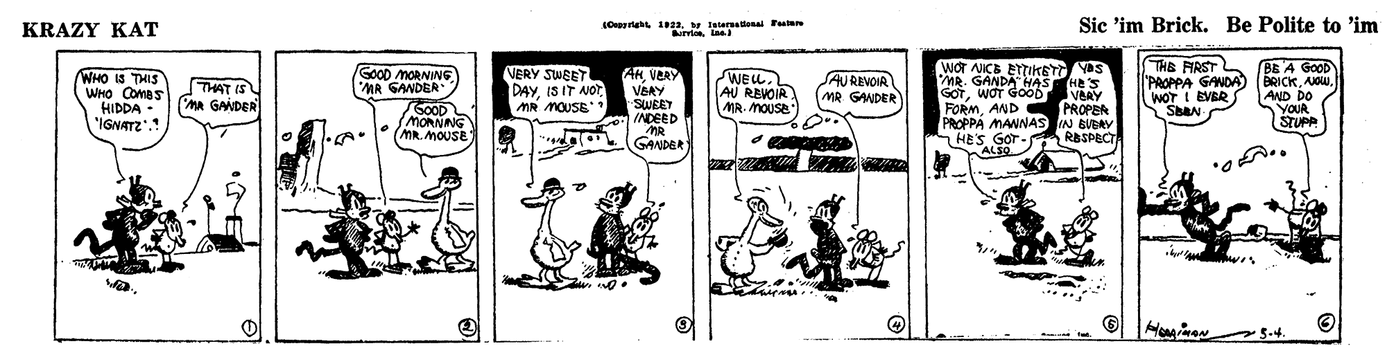 Parallel OCR: KRAZY KAT Sic 'im Brick. Be Polite to 'im NrriesLae THE FIRST PAOPPA GANDA) ( WOT I EVER VERY SWEET DAYMR MOUSE* WOT NICE ETIKETT YAS MR. GANDA HAS HE's GOTWOT GOOD VERY FORMAND PROPER PROPPA MANNAS IN BVBRY HES GOT - RBSPECT ALSO BE A GoOD BRICKAND DO YOUR STUPP GOOD MORNIN6 MA SANDER WHO IS THIS WHO COmas HIDDA • 'IGNATZ'.! THAT IS MA GANDER AKVERY VSRY SWEET INDEED WELL. AU REVOIR MR. MOUSE SAUREVOIR MR GANDER GOOD MORNING MR. MOUSE GANDER 5-4. KRAZY KAT Sic 'im Brick. Be Polite to 'im NrriesLae THE FIRST PAOPPA GANDA) ( WOT I EVER VERY SWEET DAYIS IT NOtMR MOUSE* WOT NICE ETIKETT YAS MR. GANDA HAS HE's GOTWOT GOOD VERY FORMAND PROPER PROPPA MANNAS IN BVBRY HES GOT - RBSPECT ALSO BE A GoOD BRICKAND DO YOUR STUPP GOOD MORNIN6 MA SANDER WHO IS THIS WHO COmas HIDDA • 'IGNATZ'.! THAT IS MA GANDER AKVERY VSRY SWEET INDEED WELL. AU REVOIR MR. MOUSE SAUREVOIR MR GANDER GOOD MORNING MR. MOUSE GANDER 5-4.