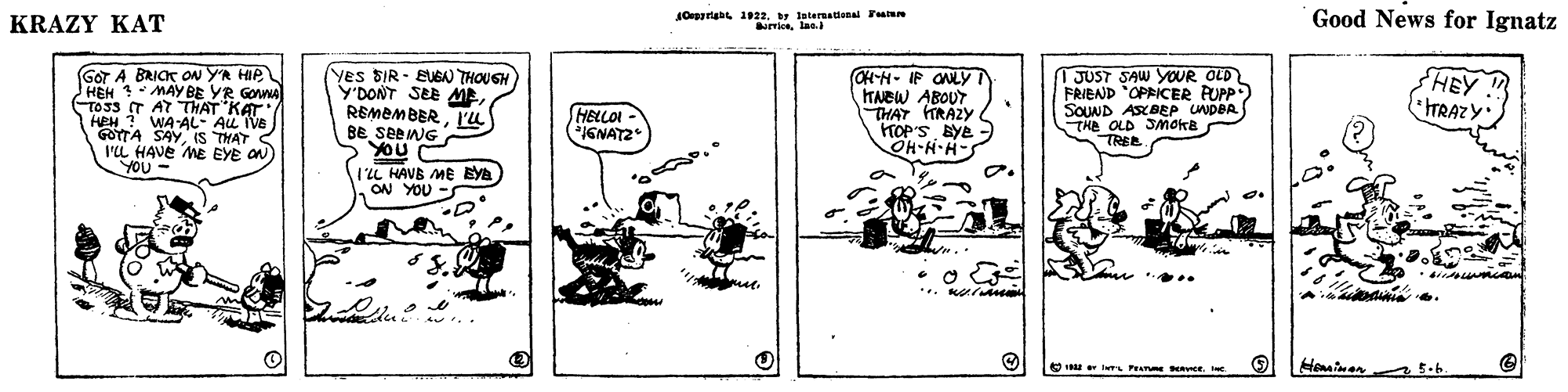 Drawing OCR: KRAZY KAT soria 192. teternaional Fam Good News for Ignatz GOT A BRICK ON YA HIP HEH MAY BE YR GOWA TO33 IT AT THAT KAT HEH ? WA-AL- AL IVE GOTTA SAY IS THAT S I'L HAVE ME EYE ON YOU Yes SIR - EUGAN THOUGH Y'DONT SEE MEPu CH-H- IF ONLYT TNBW ABOUT. THAT RAZY TOP'S BYe OH-H-H- 1 JUST SAW YOUR OLD FRIEND "OPRICER PUPP) SOUND ASBEP UNDBR THE OLD SMoka TREE HEY ITRAZY HELLOI IGNATZ 1L HAVB ME Eya ON YOU O IL P avee. e Hominen KRAZY KAT soria 192. teternaional Fam Good News for Ignatz GOT A BRICK ON YA HIP HEH MAY BE YR GOWA TO33 IT AT THAT KAT HEH ? WA-AL- AL IVE GOTTA SAY IS THAT S I'L HAVE ME EYE ON YOU Yes SIR - EUGAN THOUGH Y'DONT SEE MEPu CH-H- IF ONLYT TNBW ABOUT. THAT RAZY TOP'S BYe OH-H-H- 1 JUST SAW YOUR OLD FRIEND "OPRICER PUPP) SOUND ASBEP UNDBR THE OLD SMoka TREE HEY ITRAZY HELLOI IGNATZ 1L HAVB ME Eya ON YOU O IL P avee. e Hominen