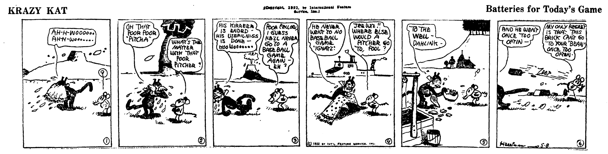 Line art OCR: KRAZY KAT Batteries for Today's Game OH THAT POOR POOR PITCHA HIS KIRABEA JIS EADRD - HIS USBPILNISS Is DONA - /He NAVA WENT to NO BASB BALL GAME IGNATZ: JRE Uz ! WHBRE ELSE WOULD A PITCHER GO TOFOOL ? MY ONLY AGRE O THE L-I WELL DAHLINK AND HB WENT IS THA THIS BRICK CANT GO TO YOUR "BEAN ONCA TOO ORAN- AH-H-Wo0000. AHN-we... WHAT'S THE MAYTER WITH THAT POOR PITCHER I GUASS HAZL NEVEA Go to A BASA BAL S ONCE TOO OPTIN - GAME AGAIN .EN :? IE W TL PEATUE Ra. KRAZY KAT Batteries for Today's Game OH THAT POOR POOR PITCHA HIS KIRABEA JIS EADRD - HIS USBPILNISS Is DONA - /He NAVA WENT to NO BASB BALL GAME IGNATZ: JRE Uz ! WHBRE ELSE WOULD A PITCHER GO TOFOOL ? MY ONLY AGRE O THE L-I WELL DAHLINK AND HB WENT IS THA THIS BRICK CANT GO TO YOUR "BEAN ONCA TOO ORAN- AH-H-Wo0000. AHN-we... WHAT'S THE MAYTER WITH THAT POOR PITCHER I GUASS HAZL NEVEA Go to A BASA BAL S ONCE TOO OPTIN - GAME AGAIN .EN : ? IE W TL PEATUE Ra.