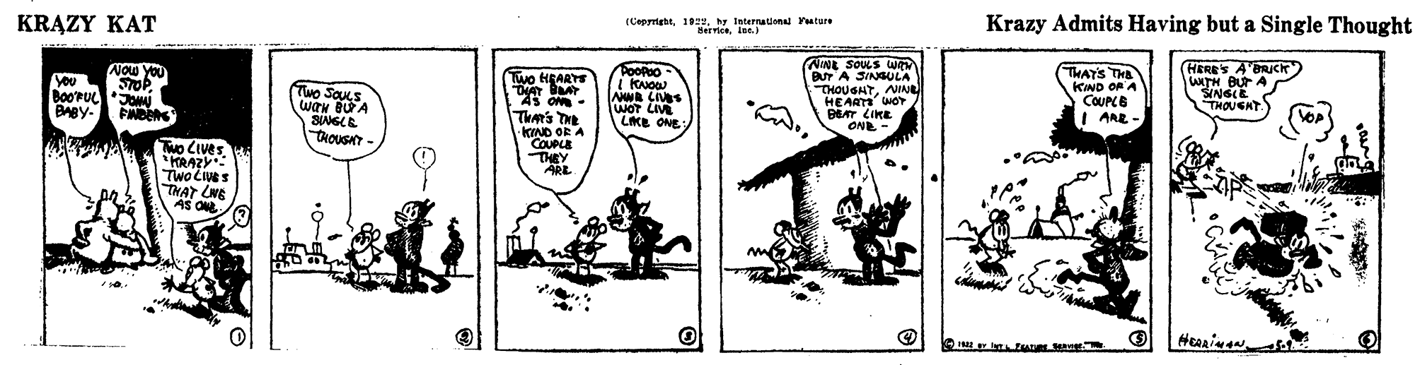 Line art OCR: KRAZY KAT (Copyrightby International Yatare Serviceiue. Krazy Admits Having but a Single Thought NINE SOUS WR BUT A SINGULA THOUGHTNINE HEART WOT ET ?IKL ONE - Now you HERE'S A'BRICK) WITH BUT A SINGLE THOUGHT Poopoo Two HEARTS THAT BAT AS om - THAT'S THE KIND OF A COUPCE ARE You Two SaUs wan BUA SNGLE TAOUSAT - BAgy. WOT LIVE LKE ONE THAR'S THE KIND OR A COUPLE THEY ARE Two LIves RAZ TwoCeS THAT LNG AS O KRAZY KAT (Copyrightby International Yatare Serviceiue. Krazy Admits Having but a Single Thought NINE SOUS WR BUT A SINGULA THOUGHTNINE HEART WOT ET ? IKL ONE - Now you HERE'S A'BRICK) WITH BUT A SINGLE THOUGHT Poopoo Two HEARTS THAT BAT AS om - THAT'S THE KIND OF A COUPCE ARE You Two SaUs wan BUA SNGLE TAOUSAT - BAgy. WOT LIVE LKE ONE THAR'S THE KIND OR A COUPLE THEY ARE Two LIves RAZ TwoCeS THAT LNG AS O