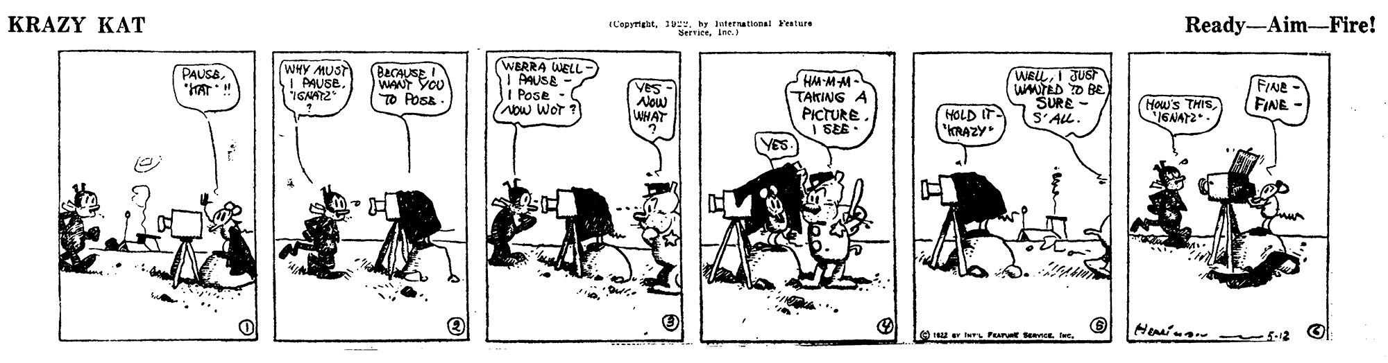 Rectangle OCR: KRAZY KAT IL'epymebit1 Trationsl Festure Ready-Aim-Fire! WERRA WELL - I AUSE - I Pose - (Now Wor (WHY MUST BaCAUSE WANT YOU TO POsa PAUSB. SHM-MM- TAKING PICTURE I SEE - WELLI JUS WMTED D BE SURE - S'ALL ! PAUSE IGNAT2 Ves- Alow WHAT (How's THISGNAY2 FIANE (FINE HOLD IT "KRAZY e u er lerL Pur SencE ve. 5-12 KRAZY KAT IL'epymebit1 Trationsl Festure Ready-Aim-Fire! WERRA WELL - I AUSE - I Pose - (Now Wor (WHY MUST BaCAUSE WANT YOU TO POsa PAUSB. SHM-MM- TAKING PICTURE I SEE - WELLI JUS WMTED D BE SURE - S'ALL ! PAUSE IGNAT2 Ves- Alow WHAT (How's THISGNAY2 FIANE (FINE HOLD IT "KRAZY e u er lerL Pur SencE ve. 5-12