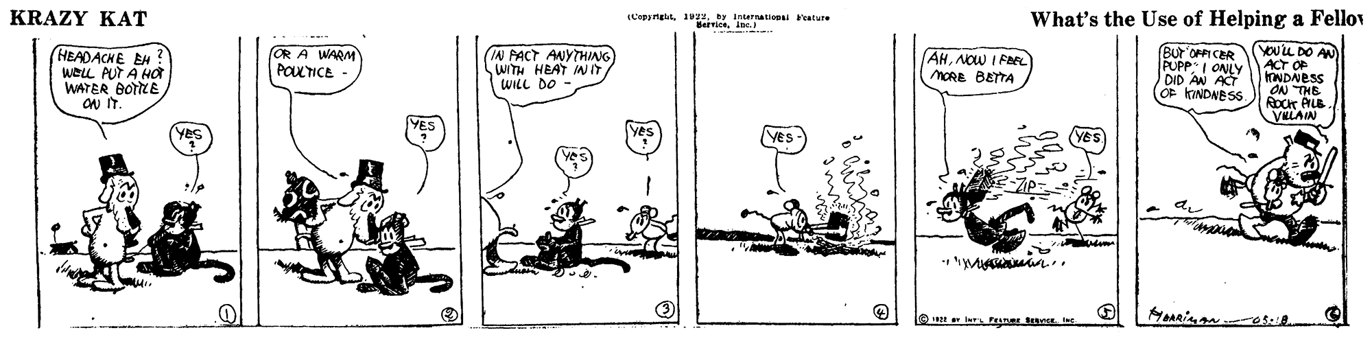 Drawing OCR: KRAZY KAT (Capyrghtby Internationai 'eature What's the Use of Helping a Fellov erviceine. BUr OPPI CER HEADACHE EH WELL PUT A Ho WATER BOTLE ON IT. IN PACT ANYTHIANG WITH HEAT INIT WILL DO YOU'LLDO AN ACT OF NDNESS ON THE ROCT AILB VULAIN OR A WARM POLTICE AHNOw I FEL MORE BETTA PUPP ONLY DID AN ACT OF KINDNESS. Yes n.. l Fanar KRAZY KAT (Capyrghtby Internationai 'eature What's the Use of Helping a Fellov erviceine. BUr OPPI CER HEADACHE EH WELL PUT A Ho WATER BOTLE ON IT. IN PACT ANYTHIANG WITH HEAT INIT WILL DO YOU'LLDO AN ACT OF NDNESS ON THE ROCT AILB VULAIN OR A WARM POLTICE AHNOw I FEL MORE BETTA PUPP ONLY DID AN ACT OF KINDNESS. Yes n.. l Fanar