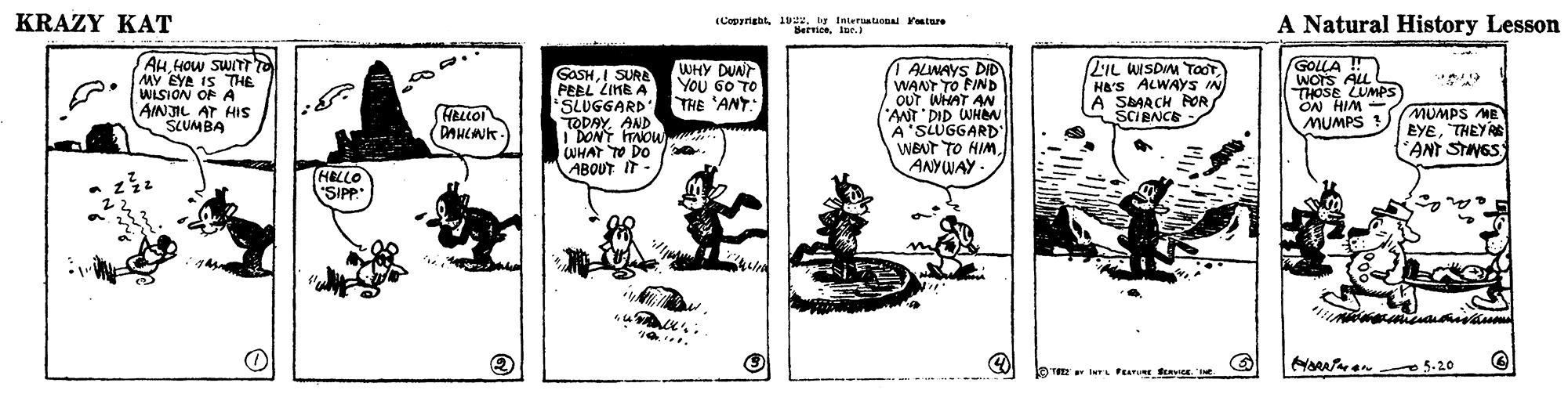 Comics OCR: KRAZY KAT (Cepyngbty laieruatonal Pontnre Bervtoelr. A Natural History Lesson AHHOW SWITT MY EYA IS THE WISION OF A AINJIL AT HIS SCUMBA I ALWAYS DID WANT TO FIND OUT WHAT AN "ANT DID WHeN A'SLUGGARD" WBUT TO HIMANYWAY - 2IL WISDM TOOT Ha'S ALWAYS IN A SAAACH AOR SCIBNCE GOLLA ! WOTS ALL THOSE LUMPS ON HIM MUMPS ! WHY DUNT You 60 TO THE 'ANT: GASHI SURE PEBL LIMB A 'SLUGGARD TODAYAND I DONT TAOWWHAT TO DO ABOUT IT- HELLOI DANCNK MUMPS ME EYETHEYAS ANT STNGS HELLO SIPP" HAen 5-20 KRAZY KAT (Cepyngbty laieruatonal Pontnre Bervtoelr. A Natural History Lesson AHHOW SWITT MY EYA IS THE WISION OF A AINJIL AT HIS SCUMBA I ALWAYS DID WANT TO FIND OUT WHAT AN "ANT DID WHeN A'SLUGGARD" WBUT TO HIMANYWAY - 2IL WISDM TOOT Ha'S ALWAYS IN A SAAACH AOR SCIBNCE GOLLA ! WOTS ALL THOSE LUMPS ON HIM MUMPS ! WHY DUNT You 60 TO THE 'ANT: GASHI SURE PEBL LIMB A 'SLUGGARD TODAYAND I DONT TAOWWHAT TO DO ABOUT IT- HELLOI DANCNK MUMPS ME EYETHEYAS ANT STNGS HELLO SIPP" HAen 5-20