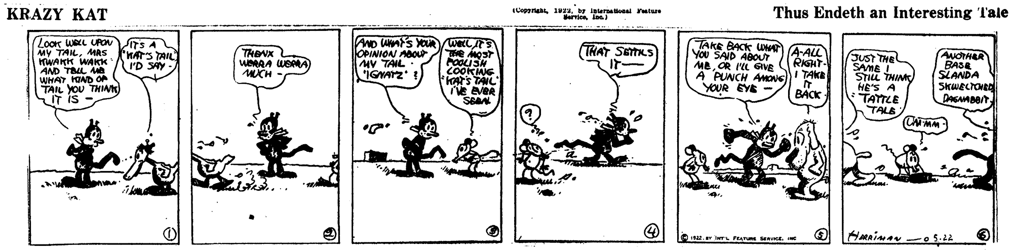 Illustration OCR: KRAZY KAT (Copyriahtby inturnatiooal ature erries In) Thus Endeth an Interesting Tale LooK WALL UPOvTS A MY TAILMAS TWAKK WAKK AND TBL M WHATHOND O TAIL YOU THIA IT IS AND UMS XOURwecC OPINION AOOt MV TAIL IGYATZ TAKE BACK W You SAID ABOUT TRIGHT MeOR I'L GIVE A PUNCH AMONS))I TAKE YOUR EYE - THENX (THAT SETKS A-ALL KATS TAIL I'D SAY JUST THE - SAME I STILL THIM AudTHER BASE SLANDA MCH COOKNG HE'S A TATTLE K) Ve eveR BACK TALE 4922. I L FEATURE SeAVI. KRAZY KAT (Copyriahtby inturnatiooal ature erries In) Thus Endeth an Interesting Tale LooK WALL UPOvTS A MY TAILMAS TWAKK WAKK AND TBL M WHATHOND O TAIL YOU THIA IT IS AND UMS XOURwecC OPINION AOOt MV TAIL IGYATZ TAKE BACK W You SAID ABOUT TRIGHT MeOR I'L GIVE A PUNCH AMONS))I TAKE YOUR EYE - THENX (THAT SETKS A-ALL KATS TAIL I'D SAY JUST THE - SAME I STILL THIM AudTHER BASE SLANDA MCH COOKNG HE'S A TATTLE K) Ve eveR BACK TALE 4922. I L FEATURE SeAVI.