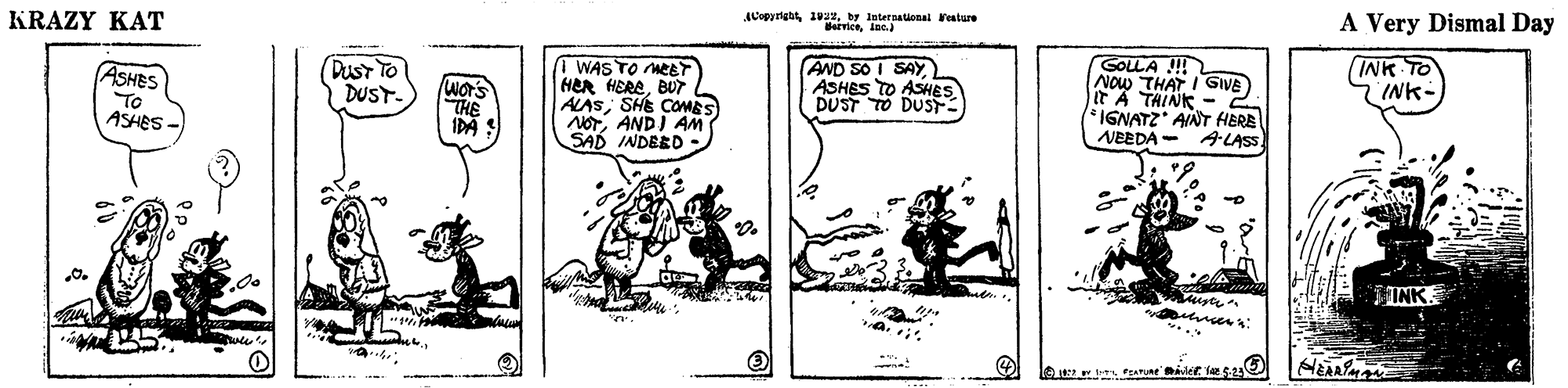Parallel OCR: A Very Dismal Day International Veature KRAZY KAT 1 WAS TO MEET HER HEREBUT ALASSHE COMES NOTANDI AM SAD INDEED - AND SO I SAY ASHES TO ASHES DUST TO DUS GOLLA ! NOw THAT I GIVE A THINK - INK TO INK- DusT TO DUST ASHES To ASHES It' *IGNATZ" ANT HERE NEEDA - ALASS. INK A Very Dismal Day International Veature KRAZY KAT 1 WAS TO MEET HER HEREBUT ALASSHE COMES NOTANDI AM SAD INDEED - AND SO I SAY ASHES TO ASHES DUST TO DUS GOLLA ! NOw THAT I GIVE A THINK - INK TO INK- DusT TO DUST ASHES To ASHES It' *IGNATZ" ANT HERE NEEDA - ALASS. INK
