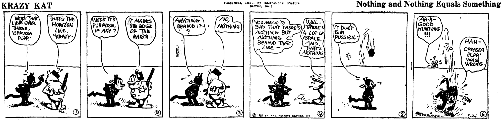 Parallel OCR: (Copyrg 1. ture dermoeinc. Nothing and Nothing Equals Something KRAZY KAT ON NOTHING AH-H- GOOD HUNTING WBLLSTAAE'S A LOT OF SPACE AND THATS NOTHIAG ANYTHING BEHIND IT . Wors THAT LINE OVER THERE"ONPISSA PUPP." THATS THE HORrZON LINB"RAZY- MOTSTTS PURPOSBIP ANY ? IT MARS THE BDGE OP THE LARTH - YoU MBAN TO SAY THAT THBRE NOTHING BUT NOTHING S BEHIND THAT ZINE - IT DUNT SIM PUSSIBIL HAH- OPISSA PUPA WAS WRONG ??-24 (Copyrg 1. ture dermoeinc. Nothing and Nothing Equals Something KRAZY KAT ON NOTHING AH-H- GOOD HUNTING WBLLSTAAE'S A LOT OF SPACE AND THATS NOTHIAG ANYTHING BEHIND IT . Wors THAT LINE OVER THERE"ONPISSA PUPP." THATS THE HORrZON LINB"RAZY- MOTSTTS PURPOSBIP ANY ? IT MARS THE BDGE OP THE LARTH - YoU MBAN TO SAY THAT THBRE NOTHING BUT NOTHING S BEHIND THAT ZINE - IT DUNT SIM PUSSIBIL HAH- OPISSA PUPA WAS WRONG ?? -24