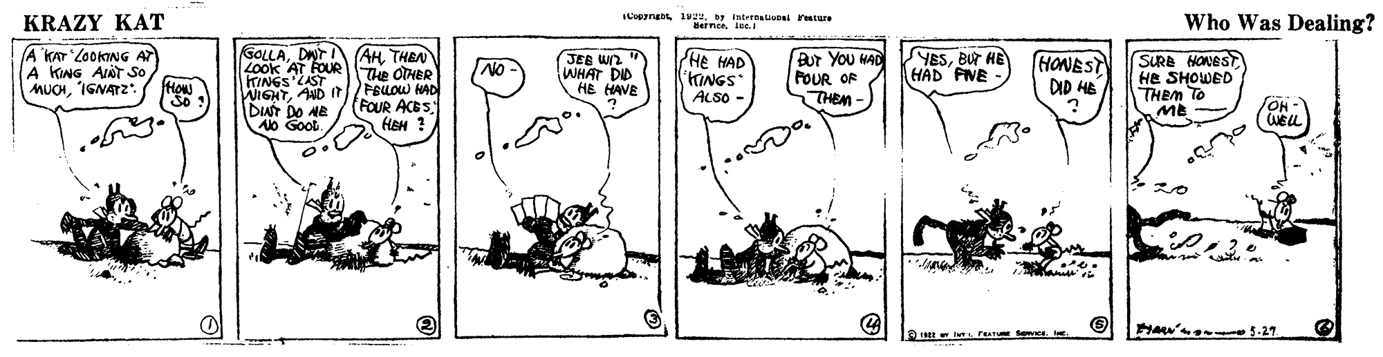 Rectangle OCR: KRAZY KAT ILopyne 1y Intrtnatiu resture Bernceiee. Who Was Dealing? (A KAT LOOKING AT A KING AINT So How GOLLADNT I (AH THEN Look AT FOUR TINGS LAST WIGHTAUD It DUT DO AE Ao Goot. JEE Wn " WHAT DID HE HAVE Bur You MAD FOUR OR THEM - PHE HAD KINGS ALSO - SYESBUT HE HAD FNE HONEST DID HB SURB HONEST HE SHOWED THEM TO ME NO NO Te OTHER FBLOW HAD (FOUR ACES HEM ? MUCHIGNATZ: So ? WELL 2o KRAZY KAT ILopyne 1y Intrtnatiu resture Bernceiee. Who Was Dealing? (A KAT LOOKING AT A KING AINT So How GOLLADNT I (AH THEN Look AT FOUR TINGS LAST WIGHTAUD It DUT DO AE Ao Goot. JEE Wn " WHAT DID HE HAVE Bur You MAD FOUR OR THEM - PHE HAD KINGS ALSO - SYESBUT HE HAD FNE HONEST DID HB SURB HONEST HE SHOWED THEM TO ME NO NO Te OTHER FBLOW HAD (FOUR ACES HEM ? MUCHIGNATZ: So ? WELL 2o