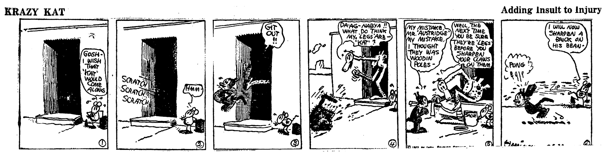 Visual arts OCR: KRAZY KAT Adding Insult to Injury (DA'AG-AABYA ! WHAT DO THINK MYZEGSARB S ( WELLTHE I WIL Now SHARPBN A BAICK ON HIS BEAN GIT OUT MY MISTAKE MR. AUSTRIDGENEXT TIME My MISTAKE| THOUGHT THEY WAS S WOODIN POLES- YOU BE SURE (THEY'RE LEGS BEPORE YOU SHARPEN YOUR CLAWS ROU THEMKAT? GaSH- IWISH THAT KAT SCRATO SCRATC SCRATO COME ALONS HMM ... . KRAZY KAT Adding Insult to Injury (DA'AG-AABYA ! WHAT DO THINK MYZEGSARB S ( WELLTHE I WIL Now SHARPBN A BAICK ON HIS BEAN GIT OUT MY MISTAKE MR. AUSTRIDGENEXT TIME My MISTAKE| THOUGHT THEY WAS S WOODIN POLES- YOU BE SURE (THEY'RE LEGS BEPORE YOU SHARPEN YOUR CLAWS ROU THEMKAT? GaSH- IWISH THAT KAT SCRATO SCRATC SCRATO COME ALONS HMM ... .