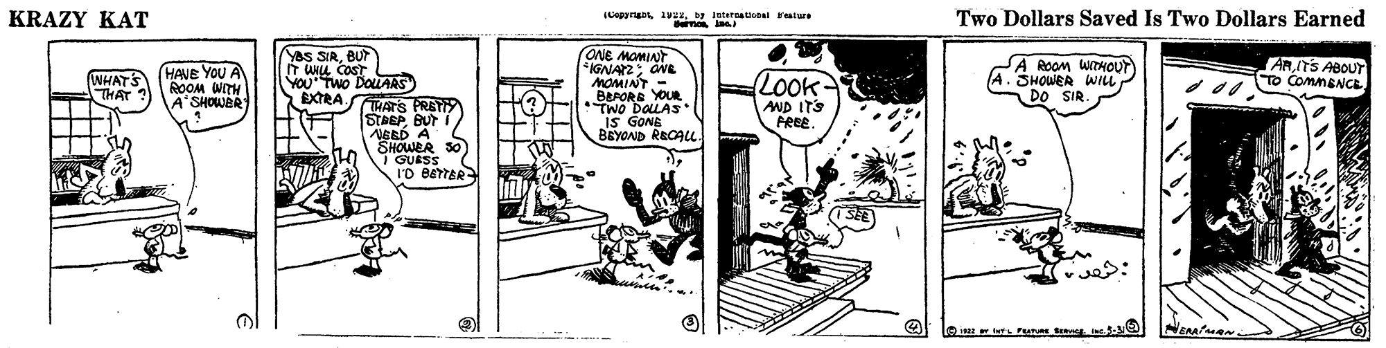 Illustration OCR: KRAZY KAT (Capyriga 19z4by Iatetnaucoal Fature Bemo ne Two Dollars Saved Is Two Dollars Earned (ONE MOMIAT IGNAYZ aNE MOMINT.- BEPORE YOUR TwO DOLAS" IS GONE BEYOND RECALL YaS SIRBUT (WHATS THAT HAVE YOU A ROOM WITH A'SHOWER A ROOM WTHOUT (A. SHOWER WILL DO SIR ARITS ABOUT TO ComnENCEYOU Two DOLARS) EXTRA. HATS PRETI STREP BUT NBED A SHOWER 30 1 GUESS I'O BETTER LOok- AND ITS PREE. NEAA ? . KRAZY KAT (Capyriga 19z4by Iatetnaucoal Fature Bemo ne Two Dollars Saved Is Two Dollars Earned (ONE MOMIAT IGNAYZ aNE MOMINT.- BEPORE YOUR TwO DOLAS" IS GONE BEYOND RECALL YaS SIRBUT (WHATS THAT HAVE YOU A ROOM WITH A'SHOWER A ROOM WTHOUT (A. SHOWER WILL DO SIR ARITS ABOUT TO ComnENCEYOU Two DOLARS) EXTRA. HATS PRETI STREP BUT NBED A SHOWER 30 1 GUESS I'O BETTER LOok- AND ITS PREE. NEAA ? .