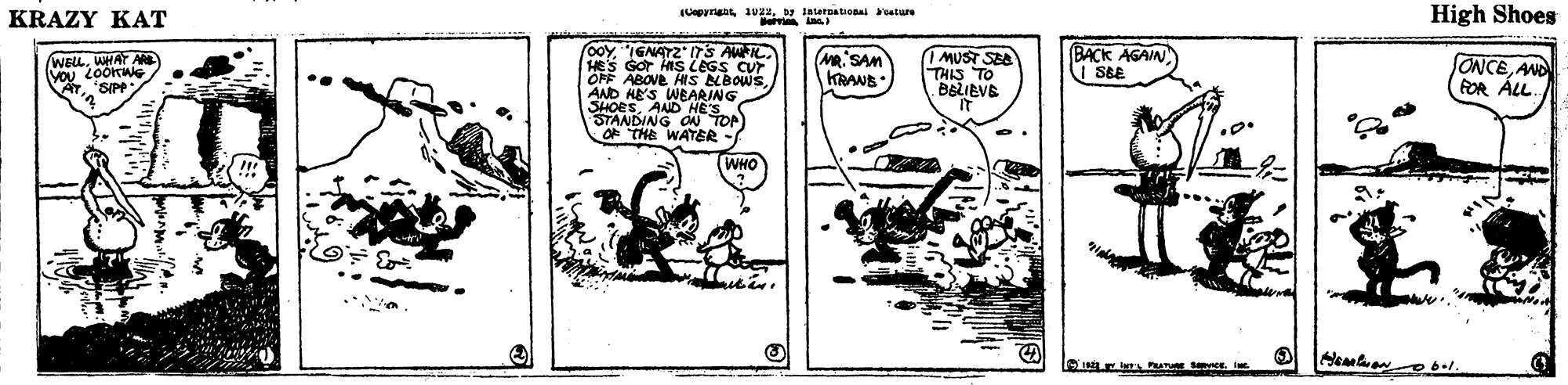 Drawing OCR: KRAZY KAT Uepyrigby interoational eature High Shoes o0y"IGNAT2" ITS AWIL HES GOr ns LEGS CUr OFF ABOVE HIS LBOWSAND HE'S WEARING SHOESAND HES STANDING OU TOP OF THE WATER WELLWHAY AN SIP Ma. SAM KRANE IMUST SEA THIS TO BELIEVE BACK AGAIN SBE ONCEAND FOR ÁLL. WHO KRAZY KAT Uepyrigby interoational eature High Shoes o0y"IGNAT2" ITS AWIL HES GOr ns LEGS CUr OFF ABOVE HIS LBOWSAND HE'S WEARING SHOESAND HES STANDING OU TOP OF THE WATER WELLWHAY AN SIP Ma. SAM KRANE IMUST SEA THIS TO BELIEVE BACK AGAIN SBE ONCEAND FOR ÁLL. WHO