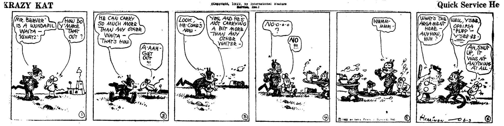 Line art OCR: KRAZY KAT Quick Service He (Uegynu iu22by Internauenai ealure MR. BERVER IS A WUNDAFILYMAKE WAITA -S IGNATZ HE CAN CARRY SO MUCH MORE THAN ANY OTAER WAITA THATS HOw YesAND HE S NOT CARRVING A BIT MORB THAN ANY OTHBR WAITER - WHAT'S THE ARGA MENT HERE ANY HOW HUN ? How Do Look HE COMBS Aow - WELLY'SBB OPFIASA *PLPP- SeE E No-o-.0 HMMM- MMM - THAT OUT ? - NO A-AAH- GET AHSHUT UP IT WAS A ANYTHING AT ALL: ay.. KRAZY KAT Quick Service He (Uegynu iu22by Internauenai ealure MR. BERVER IS A WUNDAFILYMAKE WAITA -S IGNATZ HE CAN CARRY SO MUCH MORE THAN ANY OTAER WAITA THATS HOw YesAND HE S NOT CARRVING A BIT MORB THAN ANY OTHBR WAITER - WHAT'S THE ARGA MENT HERE ANY HOW HUN ? How Do Look HE COMBS Aow - WELLY'SBB OPFIASA *PLPP- SeE E No-o-.0 HMMM- MMM - THAT OUT ? - NO A-AAH- GET AHSHUT UP IT WAS A ANYTHING AT ALL: ay..