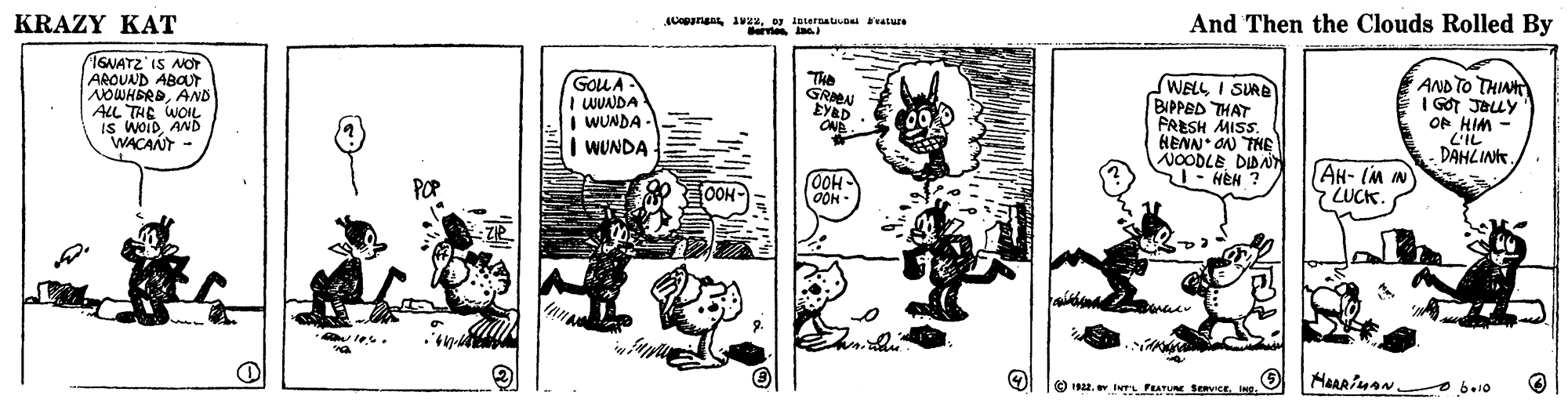 Line art OCR: KRAZY KAT 0 ioterauv atue And Then the Clouds Rolled By TGNATZ'IS NOT AROUND ABOUT NOWHERDAND ALL THE WOIL IS woiDAND WACANT The GRN GOUA I WUNDA I WUNDA - | WUNDA WELL I SURE BIPPED THAT FRESH MISS. HENN ON THE NOODLE DIBA ST- HEH ? AND TO THIN I GOT JELY OF HIM LIL DAHLIN. ONE OOH OOH AH- IM IN ZUCK. OOH O IN. Iers PEATUE Benviceo bo1o KRAZY KAT 0 ioterauv atue And Then the Clouds Rolled By TGNATZ'IS NOT AROUND ABOUT NOWHERDAND ALL THE WOIL IS woiDAND WACANT The GRN GOUA I WUNDA I WUNDA - | WUNDA WELL I SURE BIPPED THAT FRESH MISS. HENN ON THE NOODLE DIBA ST- HEH ? AND TO THIN I GOT JELY OF HIM LIL DAHLIN. ONE OOH OOH AH- IM IN ZUCK. OOH O IN. Iers PEATUE Benviceo bo1o