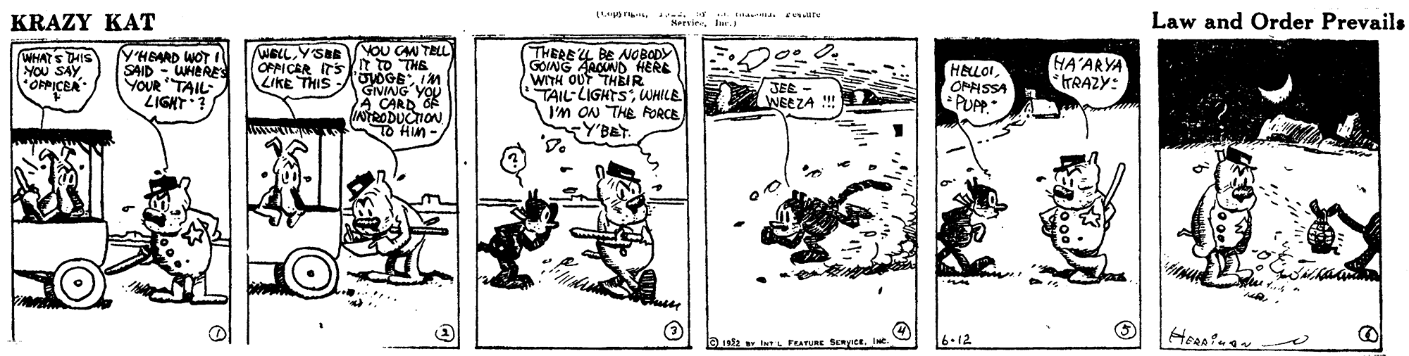 Line art OCR: KRAZY KAT Law and Order Prevails KeevieIur. YHBARD WOT SAID - WHERES YOUR TAIL LIGNT ? WELLYSa/YOU CAM TELL OPPICER ITSI to THE -AoyOGE IM GIVING'YOU A CARD OF INTRODUCTION To Hin- THERE LL BE NOBODY GOVNG AROUND HERE WITH OUT THEIR TAIL LIGHTSWHILE I'M ON THE FORCE Y'BeT. WHATS THIS YOU SAY OPPICEA HELLOIOMHSSA PUPP GA'ARYA *TRAZY: LiKE THIS JEE - WEEZA !!! 192 IL FEATURE SERICE. INC. 6.12 KRAZY KAT Law and Order Prevails KeevieIur. YHBARD WOT SAID - WHERES YOUR TAIL LIGNT ? WELLYSa/YOU CAM TELL OPPICER ITSI to THE -AoyOGE IM GIVING'YOU A CARD OF INTRODUCTION To Hin- THERE LL BE NOBODY GOVNG AROUND HERE WITH OUT THEIR TAIL LIGHTSWHILE I'M ON THE FORCE Y'BeT. WHATS THIS YOU SAY OPPICEA HELLOIOMHSSA PUPP GA'ARYA *TRAZY: LiKE THIS JEE - WEEZA !!! 192 IL FEATURE SERICE. INC. 6.12