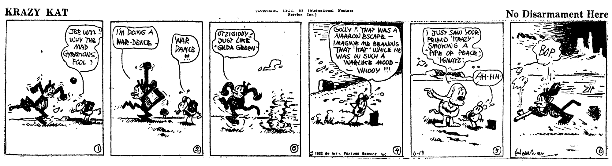 Illustration OCR: KRAZY KAT 1 netnational Feature ServiceIne.) No Disarmament Here JEE U WHY THE MAD GYRATIONS FOOL GOLY ! THAT WAS A NARAOW ESCAPA IMAGINE ME BBAMNG THAT 'AT WHILE HE WAS IN SUCHA WARLIKE MOOD - - WHOOY !!! ) JUST SAW YOUR FRIBND ITRAZY * SMOKING A PIPE OF PEAa GNATZ: IM DONG A WAR DENCE WAR DANCE OTZIGIDDY JUst LIKE GLDA GReeN BO. AH-HH Zi 1922 s PEATURE SERvee 6-13 KRAZY KAT 1 netnational Feature ServiceIne.) No Disarmament Here JEE U WHY THE MAD GYRATIONS FOOL GOLY ! THAT WAS A NARAOW ESCAPA IMAGINE ME BBAMNG THAT 'AT WHILE HE WAS IN SUCHA WARLIKE MOOD - - WHOOY !!! ) JUST SAW YOUR FRIBND ITRAZY * SMOKING A PIPE OF PEAa GNATZ: IM DONG A WAR DENCE WAR DANCE OTZIGIDDY JUst LIKE GLDA GReeN BO. AH-HH Zi 1922 s PEATURE SERvee 6-13