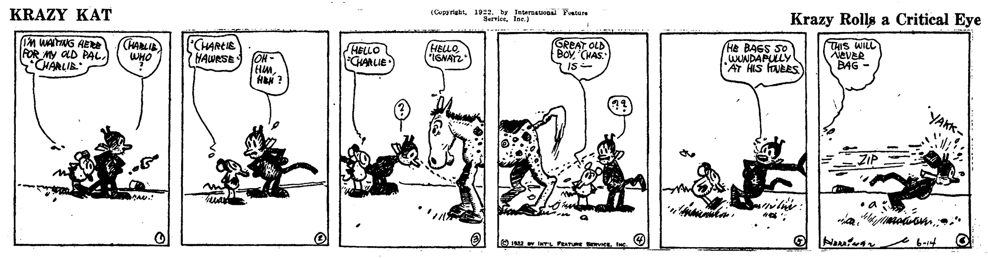 Design OCR: KRAZY KAT (Cupyrightby Internauopal Fature ServleeIne.) Krazy Rolls a Critical Eye En WAITNG AE FOR MY OLD PALCHARLIB (HARLIE WHO CHAREIE HAWRSE ON - HMHELLO GHARLIE HELLO ISNATZ GREAT OLD BOY (VAS. 7 IS- He BAGS SO WUNDAPULLY AT HIS faVEES) THIS WILL NEVER BAG YAKK- OI w INTL PATUE vCee. 6-14 KRAZY KAT (Cupyrightby Internauopal Fature ServleeIne.) Krazy Rolls a Critical Eye En WAITNG AE FOR MY OLD PALCHARLIB (HARLIE WHO CHAREIE HAWRSE ON - HMHELLO GHARLIE HELLO ISNATZ GREAT OLD BOY (VAS. 7 IS- He BAGS SO WUNDAPULLY AT HIS faVEES) THIS WILL NEVER BAG YAKK- OI w INTL PATUE vCee. 6-14