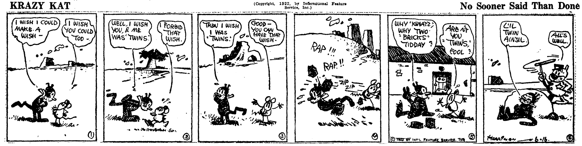 Monochrome OCR: KRAZY KAT (Copyriglhtby Internauonal Testure SerriceInc. ) No Sooner Said Than Doné I WISH I COULD MAKS. A WISH - i WISH YOU COULD p -/ WELLI WISH YOU& ME WAS TWINS FORBID THAT WISH. THEN I WISH I WAS TWINS: OHAVE THAT GooD- You CN WHY KGNATZ WHY TWO * BRICKS TIDDAY ? ARE N YOU TWINS FOOL ? LIL TWIN AINSIL AL'S Too WISH- RAP ! RAP ! TE INTL FA M T 6.16. KRAZY KAT (Copyriglhtby Internauonal Testure SerriceInc. ) No Sooner Said Than Doné I WISH I COULD MAKS. A WISH - i WISH YOU COULD p -/ WELLI WISH YOU& ME WAS TWINS FORBID THAT WISH. THEN I WISH I WAS TWINS: OHAVE THAT GooD- You CN WHY KGNATZ WHY TWO * BRICKS TIDDAY ? ARE N YOU TWINS FOOL ? LIL TWIN AINSIL AL'S Too WISH- RAP ! RAP ! TE INTL FA M T 6.16.