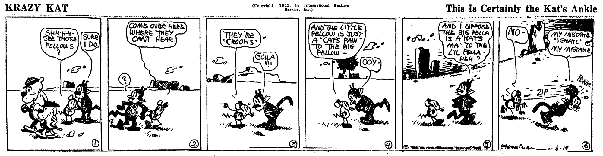 Drawing OCR: KRAZY KAT (Copyright1032. by IntenauoDa rature SericeInc.) This Is Certainly the Kat's Ankle COME OVER HERE WHERE THEY CANT HEAR AND THE LITTLE PelLOW IS JUST A CATS PAW to HE BIS PELLOW - AND I SIPPOSE THE BIG ABLLA IS A'KATS MA TO THE 2'IL FBLLA HEH NO SHN-HH- SEE THOSA SURE FELLOWS ! DO THEY RE CROOHS MY MISTAKE IGNATZ My MrSTAKE COLA ZI. KRAZY KAT (Copyright1032. by IntenauoDa rature SericeInc.) This Is Certainly the Kat's Ankle COME OVER HERE WHERE THEY CANT HEAR AND THE LITTLE PelLOW IS JUST A CATS PAW to HE BIS PELLOW - AND I SIPPOSE THE BIG ABLLA IS A'KATS MA TO THE 2'IL FBLLA HEH NO SHN-HH- SEE THOSA SURE FELLOWS ! DO THEY RE CROOHS MY MISTAKE IGNATZ My MrSTAKE COLA ZI.