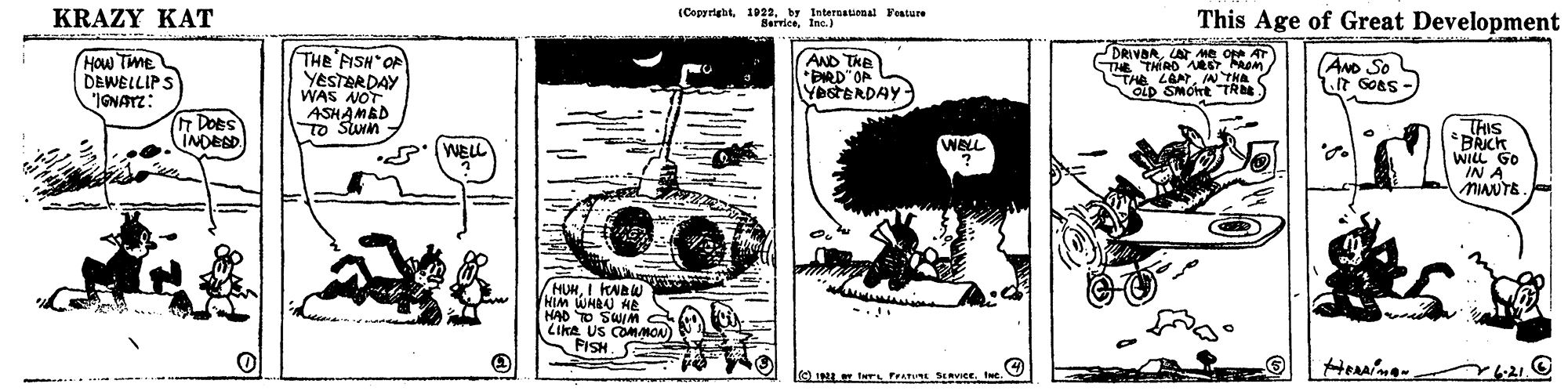 Drawing OCR: KRAZY KAT (Copyright1D22. b7 Intereauonal Festure SerriceInc.) This Age of Great Development How TME DEWELLIPS IGNATZ: THE FISH OR YESTERDAY WAS NOT ASHAMBD To SUm AND THE *BRD"OA YestERDAY- DRIVARLAT Me ot AT THE THIRO RET m THE LOAIN THA OLD SMOnt "TR ANo So it Goas - DoeS INDESD THIS *BRICK WILL GO IN A MINUTE S' WELL WELL HUHI KNBW NIM WHBU HE HAD TO SWIM LiKA US COMMON FISH e I TwT FrATURE SERCE. ee. 6.21. KRAZY KAT (Copyright1D22. b7 Intereauonal Festure SerriceInc.) This Age of Great Development How TME DEWELLIPS IGNATZ: THE FISH OR YESTERDAY WAS NOT ASHAMBD To SUm AND THE *BRD"OA YestERDAY- DRIVARLAT Me ot AT THE THIRO RET m THE LOAIN THA OLD SMOnt "TR ANo So it Goas - DoeS INDESD THIS *BRICK WILL GO IN A MINUTE S' WELL WELL HUHI KNBW NIM WHBU HE HAD TO SWIM LiKA US COMMON FISH e I TwT FrATURE SERCE. ee. 6.21.