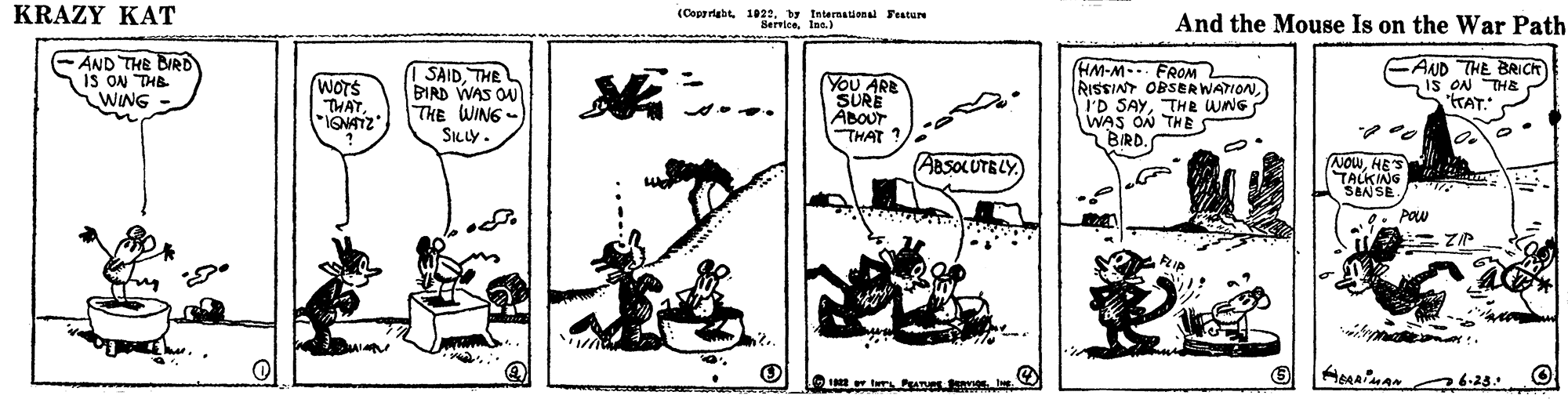 Design OCR: KRAZY KAT (Coppriabt 1021by International Feature And the Mouse Is on the War Path AND THE BIRD IS ON THB WING SAIDTHE BIRD WAS OU THE WING- SILLY . YoU ARE SURE ABOUT THAT ? (HM-M-. FROM RISSINT OBSERWATIONTHR WNG WAS ON THE BIRD. CAND THE BRICK IS ON THE KAT." (WOTS THAT ABSOLUTELY NowHES TALKING SEN SE. POW w tur 6.28. KRAZY KAT (Coppriabt 1021by International Feature And the Mouse Is on the War Path AND THE BIRD IS ON THB WING SAIDTHE BIRD WAS OU THE WING- SILLY . YoU ARE SURE ABOUT THAT ? (HM-M-. FROM RISSINT OBSERWATIONI'D SAYTHR WNG WAS ON THE BIRD. CAND THE BRICK IS ON THE KAT." (WOTS THAT ABSOLUTELY NowHES TALKING SEN SE. POW w tur 6.28.