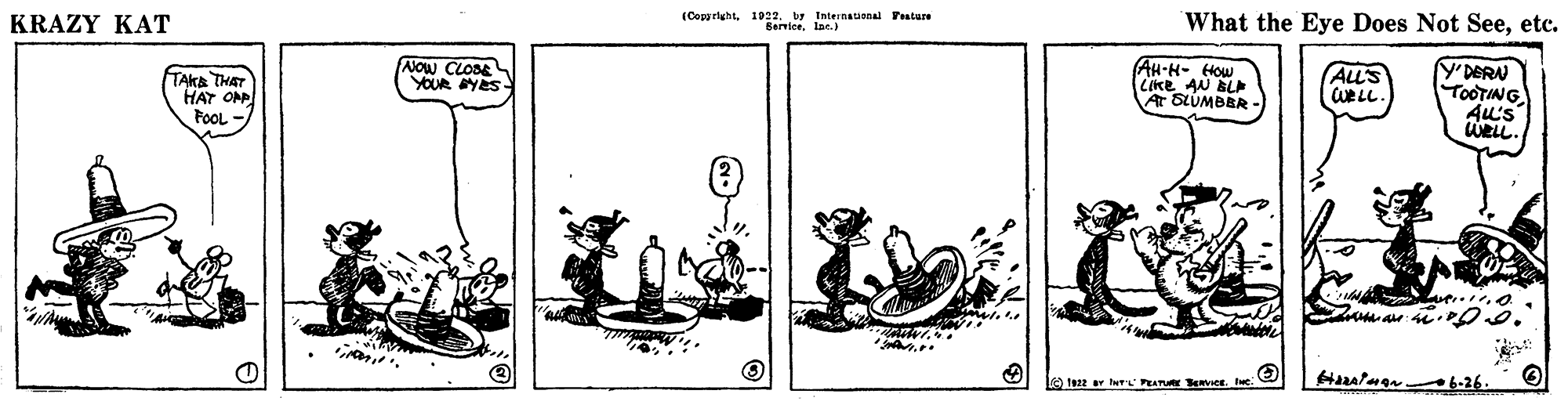 Terrestrial animal OCR: (CopprightI922 Internatianal Prature What the Eye Does Not Seeetc. Bernioe. Inc.) KRAZY KAT Y'DERN TOOTING Au's URLL. AH-H- How ANOW CLOSE YOUR YES BLA LIKESUMBBR- ALL'S WELL. TAKA THAT HAT OP FoOL - At Hazalman 6-26. le Is22 r her PEATURE ser. e. (CopprightI922 Internatianal Prature What the Eye Does Not Seeetc. Bernioe. Inc.) KRAZY KAT Y'DERN TOOTING Au's URLL. AH-H- How ANOW CLOSE YOUR YES BLA LIKESUMBBR- ALL'S WELL. TAKA THAT HAT OP FoOL - At Hazalman 6-26. le Is22 r her PEATURE ser. e.