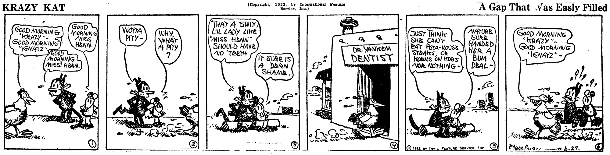 Line art OCR: KRAZY KAT (Copyrtabtby International Fesure ServiceIne.) A Gap That .vas Easly Filled GOOD THAT A SWIN. L'IL LADY LIKE GOOD MORNING "KRAZY. GOOD MORNING GNATZGOOD MORNING MISS! H&NN. WOTTA PITY - JUST THINH SHE CANT EAT POTA-HOUSE STBAKSOR hOANS ON HOBS NOA NOTHING- NATURE SURE HANDED HER A Bum DBAL -) GOOD MORNING *TRAZY. GOCD MORNING *IGNATZ MORNING MISS WHYWHAT A MTY ? HENN. SHOULD HAVE NO TEEH. . NNEH SSIWDR YANKEM DENTIST IT SURE IS A DERN SHAMB. 122 v te FEATURE SVICEIne. Heca Paan h.27. KRAZY KAT (Copyrtabtby International Fesure ServiceIne.) A Gap That .vas Easly Filled GOOD THAT A SWIN. L'IL LADY LIKE GOOD MORNING "KRAZY. GOOD MORNING GNATZGOOD MORNING MISS! H&NN. WOTTA PITY - JUST THINH SHE CANT EAT POTA-HOUSE STBAKSOR hOANS ON HOBS NOA NOTHING- NATURE SURE HANDED HER A Bum DBAL -) GOOD MORNING *TRAZY. GOCD MORNING *IGNATZ MORNING MISS WHYWHAT A MTY ? HENN. SHOULD HAVE NO TEEH. . NNEH SSIWDR YANKEM DENTIST IT SURE IS A DERN SHAMB. 122 v te FEATURE SVICEIne. Heca Paan h.27.