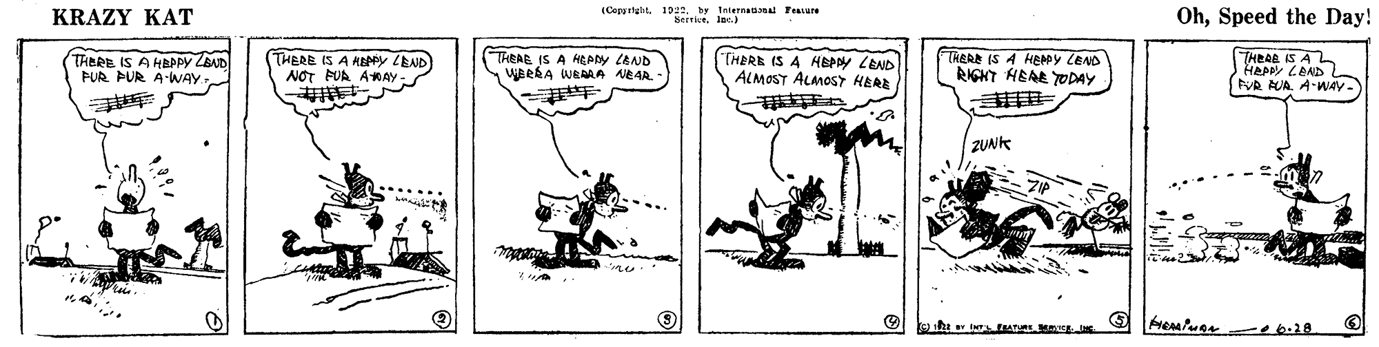 Line art OCR: KRAZY KAT (Cops right. 1922by Internaa Fesure SerriceIoe.) OhSpeed the Day! TRERE IS A HPPY ZBAD PUR PUR A-WAY THERE IS A HEey LEND NOT FUA AMAY THEAE IS A HEARY LEND WBRBA WRAAA AEAR. - THERE IS A HEPY LEND ALMOST ALMOST HERE THERE (S A HEADY LEND RIGKT HEAE TODAY THEAR IS AL HEPPy LAND NR AUA. A-WAY- ZUNK o6.28 KRAZY KAT (Cops right. 1922by Internaa Fesure SerriceIoe.) OhSpeed the Day! TRERE IS A HPPY ZBAD PUR PUR A-WAY THERE IS A HEey LEND NOT FUA AMAY THEAE IS A HEARY LEND WBRBA WRAAA AEAR. - THERE IS A HEPY LEND ALMOST ALMOST HERE THERE (S A HEADY LEND RIGKT HEAE TODAY THEAR IS AL HEPPy LAND NR AUA. A-WAY- ZUNK o6.28