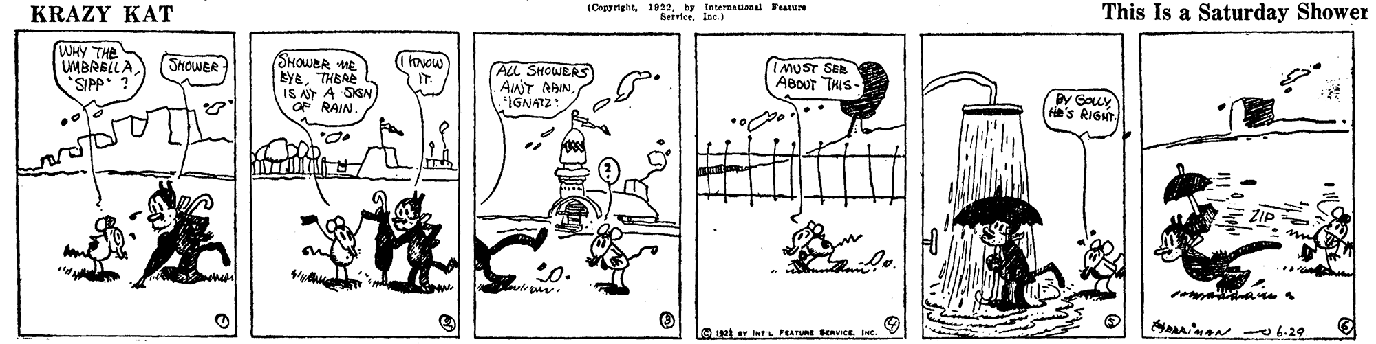Drawing OCR: KRAZY KAT (Cepyrightby International Fearae BerviceIne. This Is a Saturday Shower WHY THE UMBRELLA SIPP ? SHOWER (Itovow SHOWER w EYETHEAE IS A A SIGN OF RAIN. AlL SHOWERS AnT ARINIGNATZ IMUST SER ABOUT THIS- By Gouy He's RIGH D.. ZIP e he O get er iwrL FEATURE SERVICE. KRAZY KAT (Cepyrightby International Fearae BerviceIne. This Is a Saturday Shower WHY THE UMBRELLA SIPP ? SHOWER (Itovow SHOWER w EYETHEAE IS A A SIGN OF RAIN. AlL SHOWERS AnT ARINIGNATZ IMUST SER ABOUT THIS- By Gouy He's RIGH D.. ZIP e he O get er iwrL FEATURE SERVICE.